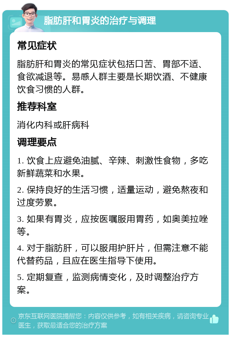 脂肪肝和胃炎的治疗与调理 常见症状 脂肪肝和胃炎的常见症状包括口苦、胃部不适、食欲减退等。易感人群主要是长期饮酒、不健康饮食习惯的人群。 推荐科室 消化内科或肝病科 调理要点 1. 饮食上应避免油腻、辛辣、刺激性食物，多吃新鲜蔬菜和水果。 2. 保持良好的生活习惯，适量运动，避免熬夜和过度劳累。 3. 如果有胃炎，应按医嘱服用胃药，如奥美拉唑等。 4. 对于脂肪肝，可以服用护肝片，但需注意不能代替药品，且应在医生指导下使用。 5. 定期复查，监测病情变化，及时调整治疗方案。