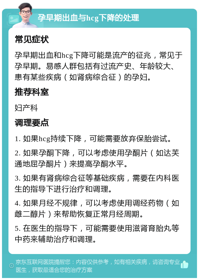 孕早期出血与hcg下降的处理 常见症状 孕早期出血和hcg下降可能是流产的征兆，常见于孕早期。易感人群包括有过流产史、年龄较大、患有某些疾病（如肾病综合征）的孕妇。 推荐科室 妇产科 调理要点 1. 如果hcg持续下降，可能需要放弃保胎尝试。 2. 如果孕酮下降，可以考虑使用孕酮片（如达芙通地屈孕酮片）来提高孕酮水平。 3. 如果有肾病综合征等基础疾病，需要在内科医生的指导下进行治疗和调理。 4. 如果月经不规律，可以考虑使用调经药物（如雌二醇片）来帮助恢复正常月经周期。 5. 在医生的指导下，可能需要使用滋肾育胎丸等中药来辅助治疗和调理。