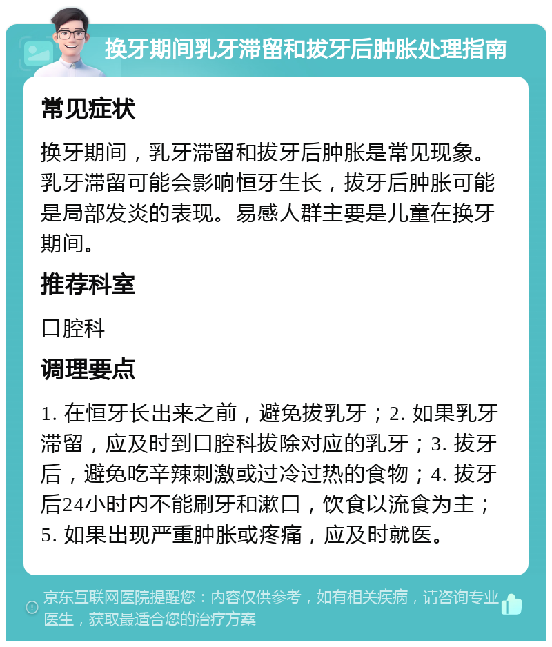 换牙期间乳牙滞留和拔牙后肿胀处理指南 常见症状 换牙期间，乳牙滞留和拔牙后肿胀是常见现象。乳牙滞留可能会影响恒牙生长，拔牙后肿胀可能是局部发炎的表现。易感人群主要是儿童在换牙期间。 推荐科室 口腔科 调理要点 1. 在恒牙长出来之前，避免拔乳牙；2. 如果乳牙滞留，应及时到口腔科拔除对应的乳牙；3. 拔牙后，避免吃辛辣刺激或过冷过热的食物；4. 拔牙后24小时内不能刷牙和漱口，饮食以流食为主；5. 如果出现严重肿胀或疼痛，应及时就医。