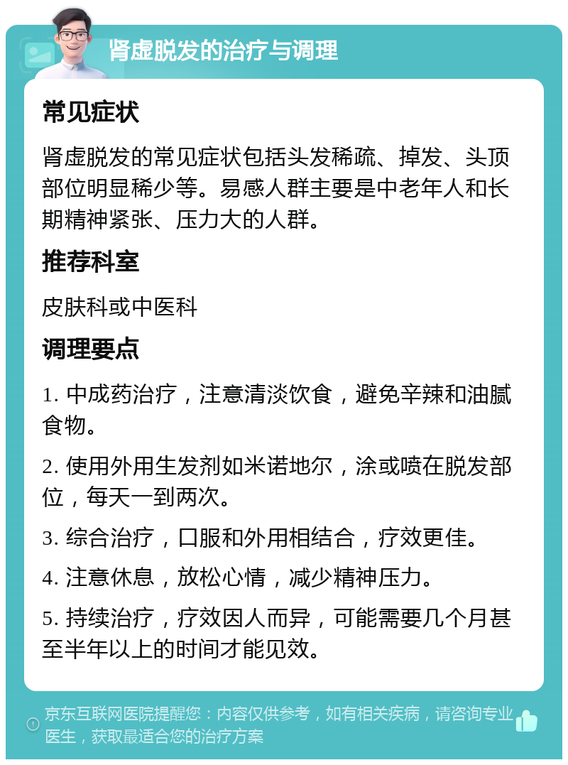 肾虚脱发的治疗与调理 常见症状 肾虚脱发的常见症状包括头发稀疏、掉发、头顶部位明显稀少等。易感人群主要是中老年人和长期精神紧张、压力大的人群。 推荐科室 皮肤科或中医科 调理要点 1. 中成药治疗，注意清淡饮食，避免辛辣和油腻食物。 2. 使用外用生发剂如米诺地尔，涂或喷在脱发部位，每天一到两次。 3. 综合治疗，口服和外用相结合，疗效更佳。 4. 注意休息，放松心情，减少精神压力。 5. 持续治疗，疗效因人而异，可能需要几个月甚至半年以上的时间才能见效。