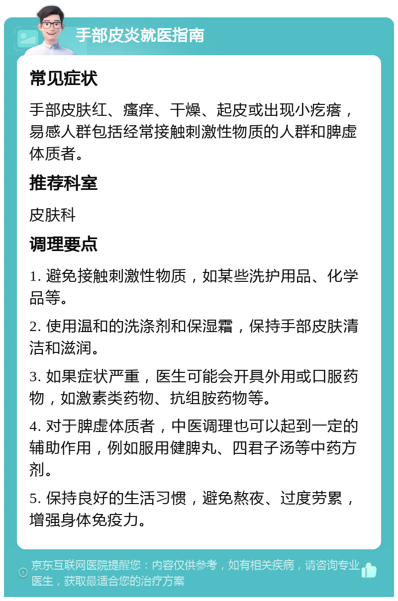 手部皮炎就医指南 常见症状 手部皮肤红、瘙痒、干燥、起皮或出现小疙瘩，易感人群包括经常接触刺激性物质的人群和脾虚体质者。 推荐科室 皮肤科 调理要点 1. 避免接触刺激性物质，如某些洗护用品、化学品等。 2. 使用温和的洗涤剂和保湿霜，保持手部皮肤清洁和滋润。 3. 如果症状严重，医生可能会开具外用或口服药物，如激素类药物、抗组胺药物等。 4. 对于脾虚体质者，中医调理也可以起到一定的辅助作用，例如服用健脾丸、四君子汤等中药方剂。 5. 保持良好的生活习惯，避免熬夜、过度劳累，增强身体免疫力。