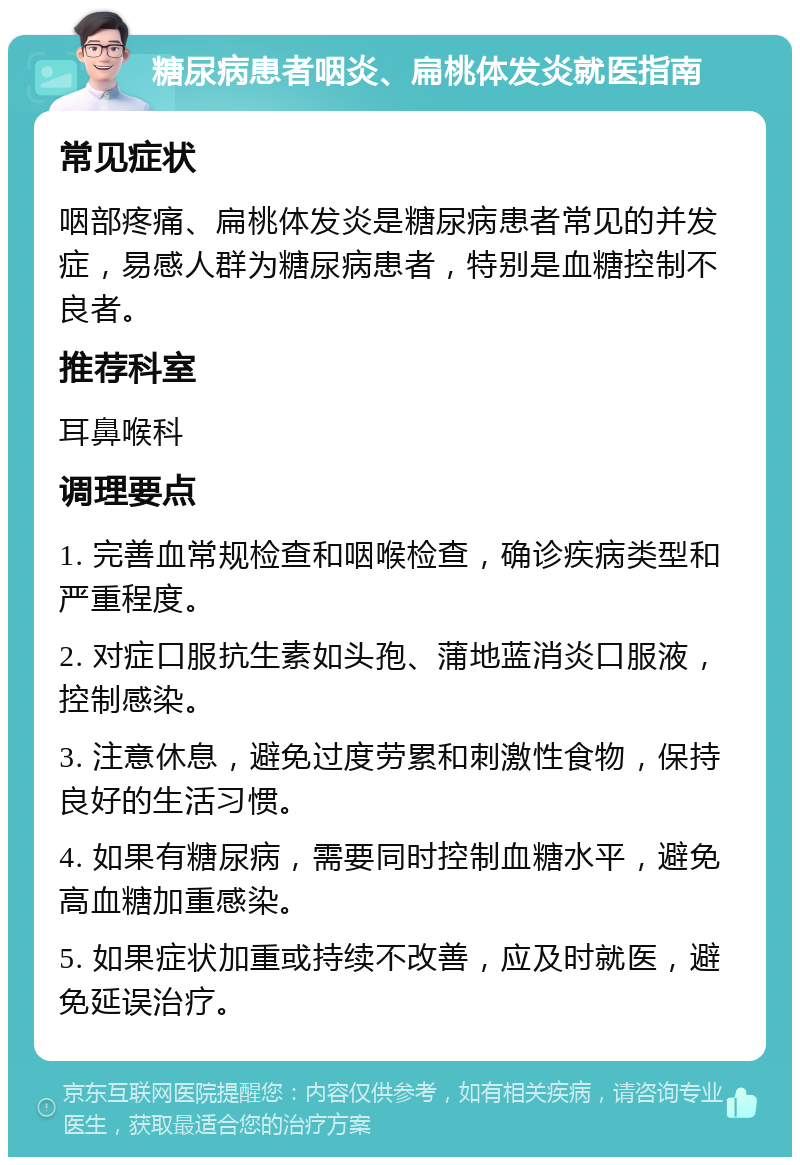 糖尿病患者咽炎、扁桃体发炎就医指南 常见症状 咽部疼痛、扁桃体发炎是糖尿病患者常见的并发症，易感人群为糖尿病患者，特别是血糖控制不良者。 推荐科室 耳鼻喉科 调理要点 1. 完善血常规检查和咽喉检查，确诊疾病类型和严重程度。 2. 对症口服抗生素如头孢、蒲地蓝消炎口服液，控制感染。 3. 注意休息，避免过度劳累和刺激性食物，保持良好的生活习惯。 4. 如果有糖尿病，需要同时控制血糖水平，避免高血糖加重感染。 5. 如果症状加重或持续不改善，应及时就医，避免延误治疗。