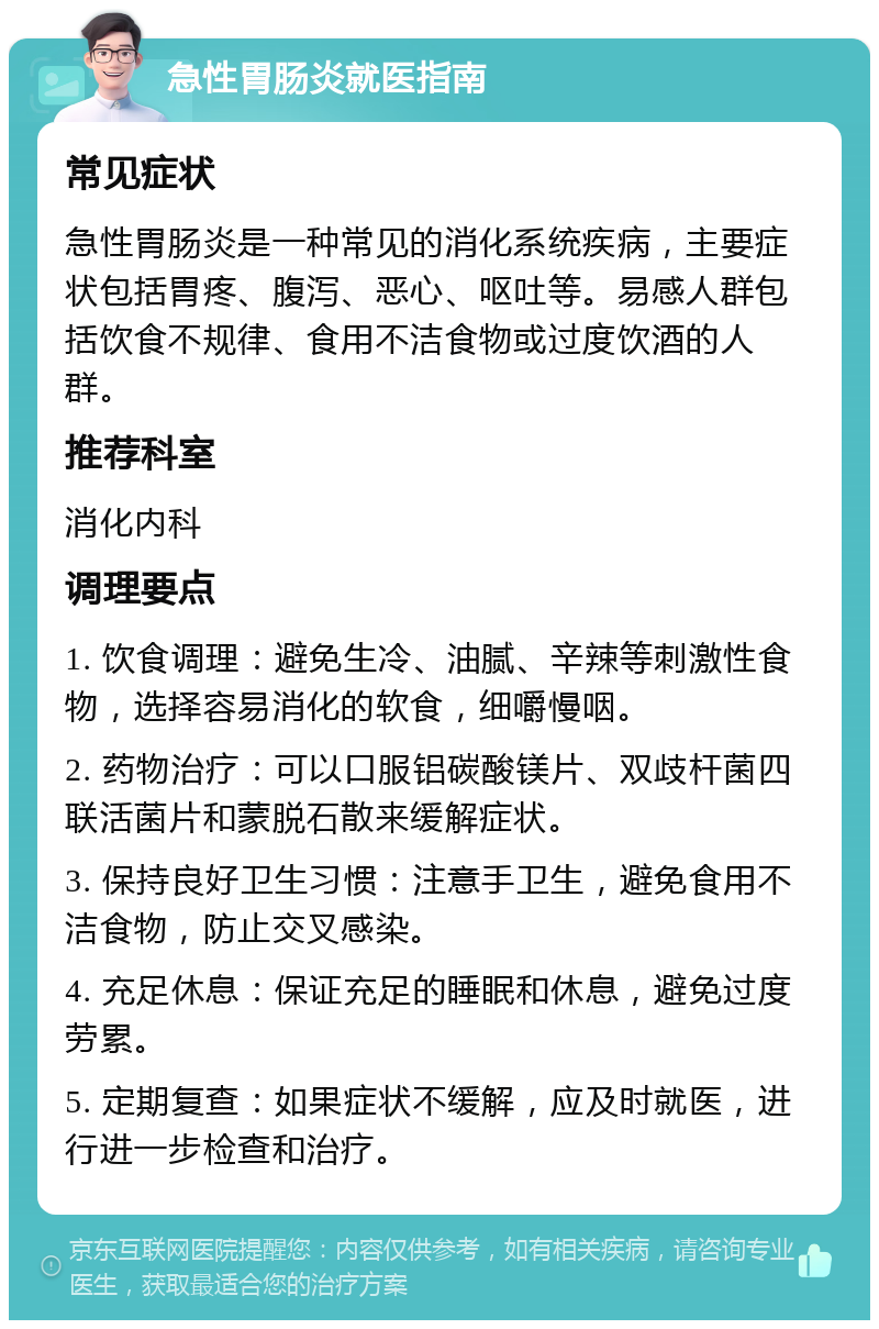 急性胃肠炎就医指南 常见症状 急性胃肠炎是一种常见的消化系统疾病，主要症状包括胃疼、腹泻、恶心、呕吐等。易感人群包括饮食不规律、食用不洁食物或过度饮酒的人群。 推荐科室 消化内科 调理要点 1. 饮食调理：避免生冷、油腻、辛辣等刺激性食物，选择容易消化的软食，细嚼慢咽。 2. 药物治疗：可以口服铝碳酸镁片、双歧杆菌四联活菌片和蒙脱石散来缓解症状。 3. 保持良好卫生习惯：注意手卫生，避免食用不洁食物，防止交叉感染。 4. 充足休息：保证充足的睡眠和休息，避免过度劳累。 5. 定期复查：如果症状不缓解，应及时就医，进行进一步检查和治疗。