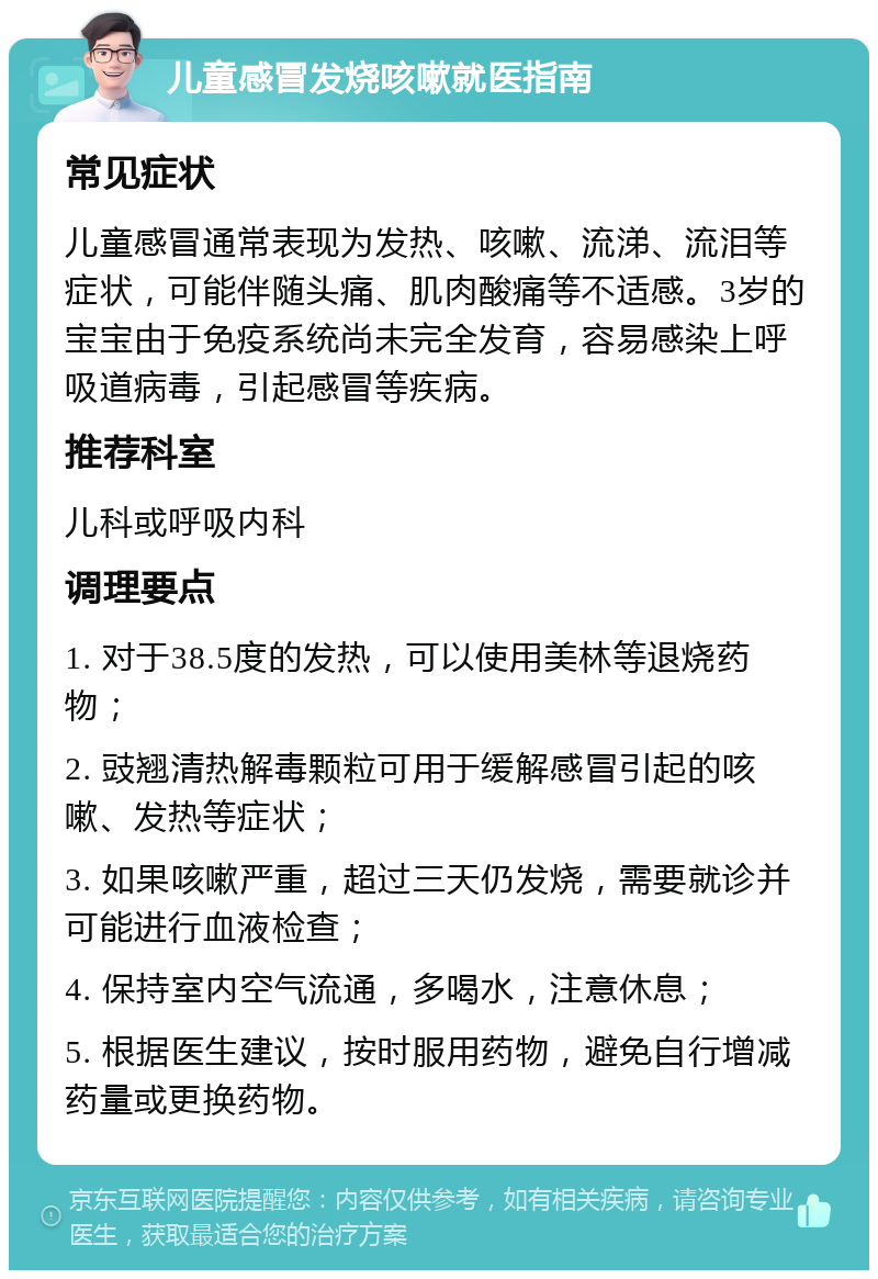 儿童感冒发烧咳嗽就医指南 常见症状 儿童感冒通常表现为发热、咳嗽、流涕、流泪等症状，可能伴随头痛、肌肉酸痛等不适感。3岁的宝宝由于免疫系统尚未完全发育，容易感染上呼吸道病毒，引起感冒等疾病。 推荐科室 儿科或呼吸内科 调理要点 1. 对于38.5度的发热，可以使用美林等退烧药物； 2. 豉翘清热解毒颗粒可用于缓解感冒引起的咳嗽、发热等症状； 3. 如果咳嗽严重，超过三天仍发烧，需要就诊并可能进行血液检查； 4. 保持室内空气流通，多喝水，注意休息； 5. 根据医生建议，按时服用药物，避免自行增减药量或更换药物。