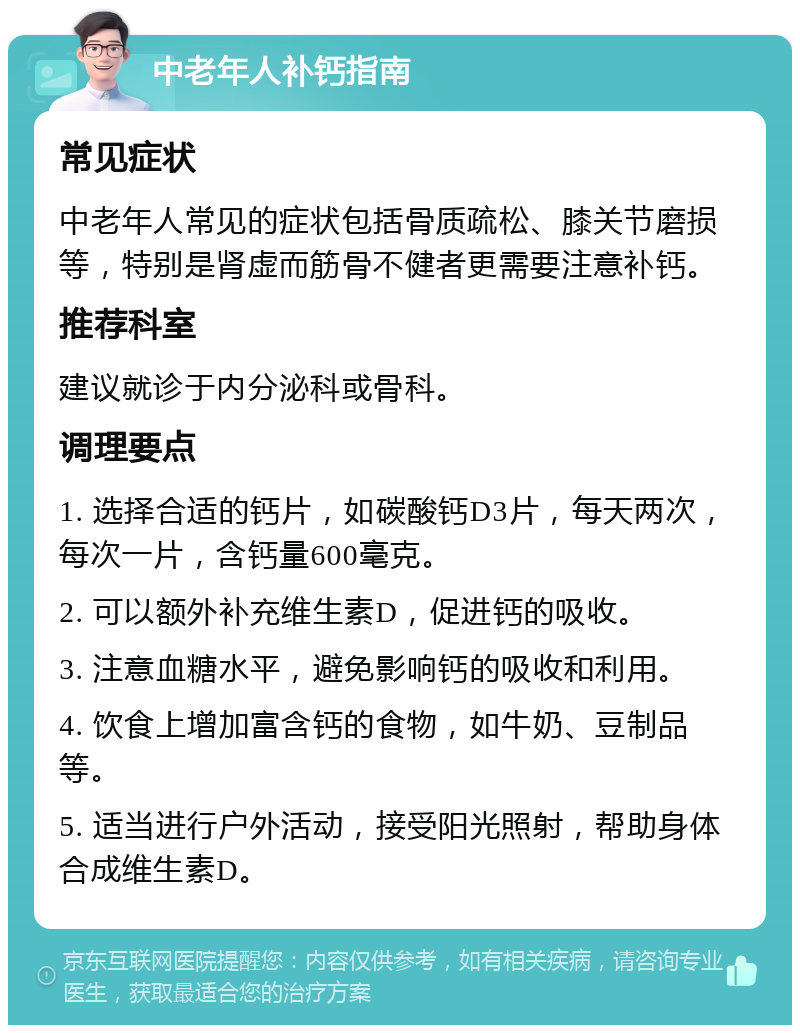 中老年人补钙指南 常见症状 中老年人常见的症状包括骨质疏松、膝关节磨损等，特别是肾虚而筋骨不健者更需要注意补钙。 推荐科室 建议就诊于内分泌科或骨科。 调理要点 1. 选择合适的钙片，如碳酸钙D3片，每天两次，每次一片，含钙量600毫克。 2. 可以额外补充维生素D，促进钙的吸收。 3. 注意血糖水平，避免影响钙的吸收和利用。 4. 饮食上增加富含钙的食物，如牛奶、豆制品等。 5. 适当进行户外活动，接受阳光照射，帮助身体合成维生素D。