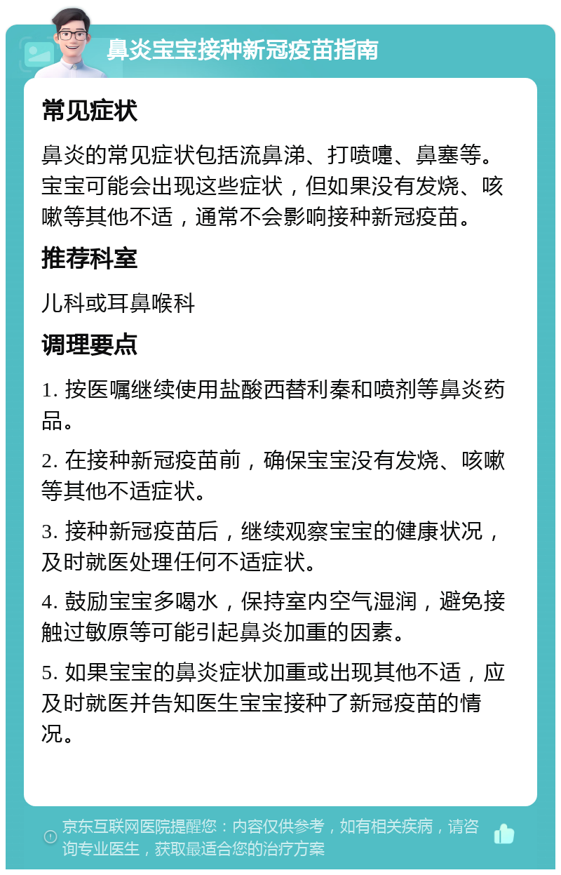 鼻炎宝宝接种新冠疫苗指南 常见症状 鼻炎的常见症状包括流鼻涕、打喷嚏、鼻塞等。宝宝可能会出现这些症状，但如果没有发烧、咳嗽等其他不适，通常不会影响接种新冠疫苗。 推荐科室 儿科或耳鼻喉科 调理要点 1. 按医嘱继续使用盐酸西替利秦和喷剂等鼻炎药品。 2. 在接种新冠疫苗前，确保宝宝没有发烧、咳嗽等其他不适症状。 3. 接种新冠疫苗后，继续观察宝宝的健康状况，及时就医处理任何不适症状。 4. 鼓励宝宝多喝水，保持室内空气湿润，避免接触过敏原等可能引起鼻炎加重的因素。 5. 如果宝宝的鼻炎症状加重或出现其他不适，应及时就医并告知医生宝宝接种了新冠疫苗的情况。