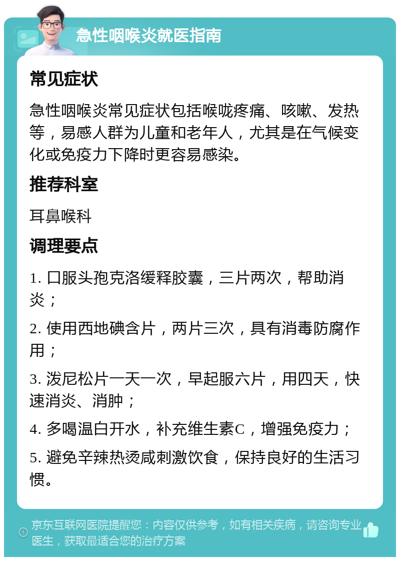 急性咽喉炎就医指南 常见症状 急性咽喉炎常见症状包括喉咙疼痛、咳嗽、发热等，易感人群为儿童和老年人，尤其是在气候变化或免疫力下降时更容易感染。 推荐科室 耳鼻喉科 调理要点 1. 口服头孢克洛缓释胶囊，三片两次，帮助消炎； 2. 使用西地碘含片，两片三次，具有消毒防腐作用； 3. 泼尼松片一天一次，早起服六片，用四天，快速消炎、消肿； 4. 多喝温白开水，补充维生素C，增强免疫力； 5. 避免辛辣热烫咸刺激饮食，保持良好的生活习惯。