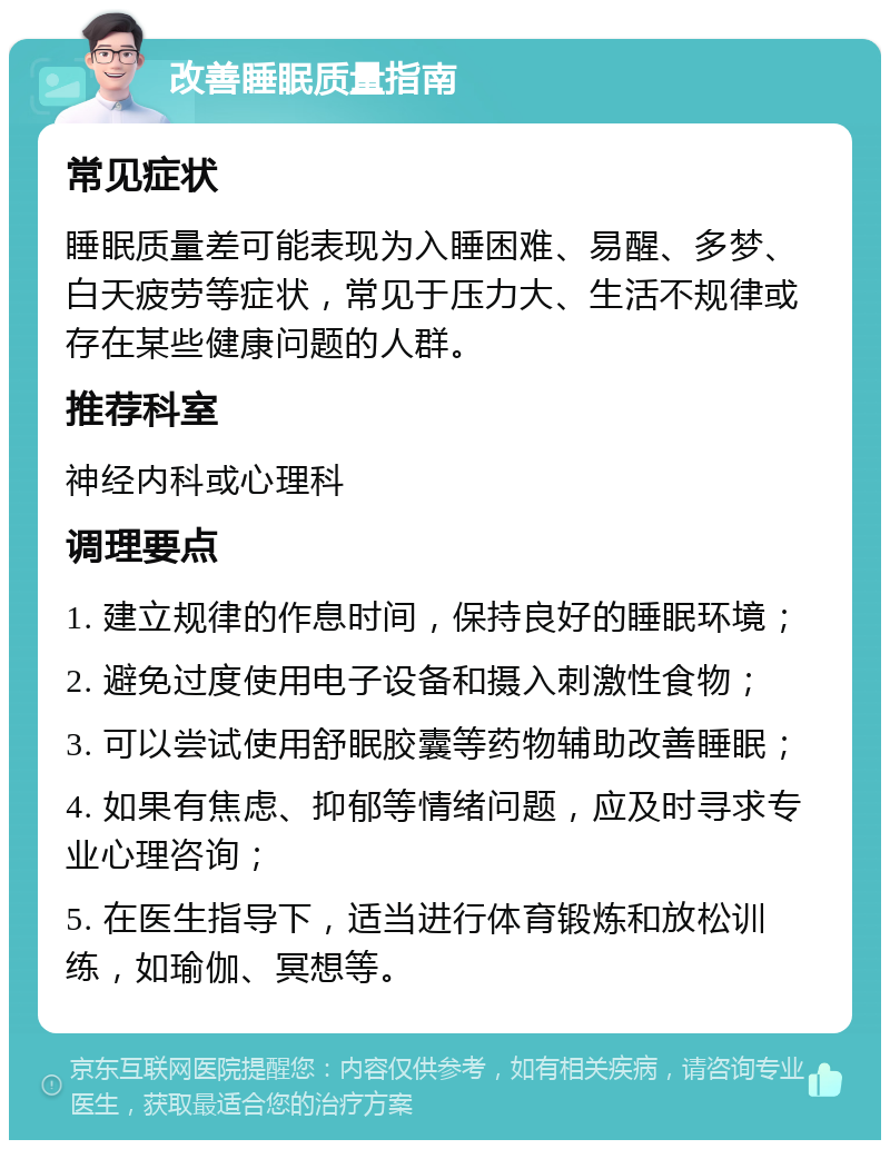 改善睡眠质量指南 常见症状 睡眠质量差可能表现为入睡困难、易醒、多梦、白天疲劳等症状，常见于压力大、生活不规律或存在某些健康问题的人群。 推荐科室 神经内科或心理科 调理要点 1. 建立规律的作息时间，保持良好的睡眠环境； 2. 避免过度使用电子设备和摄入刺激性食物； 3. 可以尝试使用舒眠胶囊等药物辅助改善睡眠； 4. 如果有焦虑、抑郁等情绪问题，应及时寻求专业心理咨询； 5. 在医生指导下，适当进行体育锻炼和放松训练，如瑜伽、冥想等。