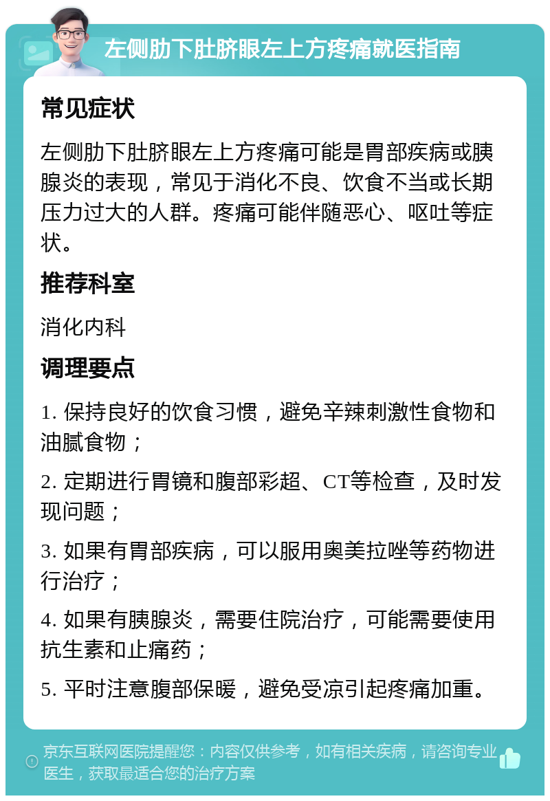 左侧肋下肚脐眼左上方疼痛就医指南 常见症状 左侧肋下肚脐眼左上方疼痛可能是胃部疾病或胰腺炎的表现，常见于消化不良、饮食不当或长期压力过大的人群。疼痛可能伴随恶心、呕吐等症状。 推荐科室 消化内科 调理要点 1. 保持良好的饮食习惯，避免辛辣刺激性食物和油腻食物； 2. 定期进行胃镜和腹部彩超、CT等检查，及时发现问题； 3. 如果有胃部疾病，可以服用奥美拉唑等药物进行治疗； 4. 如果有胰腺炎，需要住院治疗，可能需要使用抗生素和止痛药； 5. 平时注意腹部保暖，避免受凉引起疼痛加重。