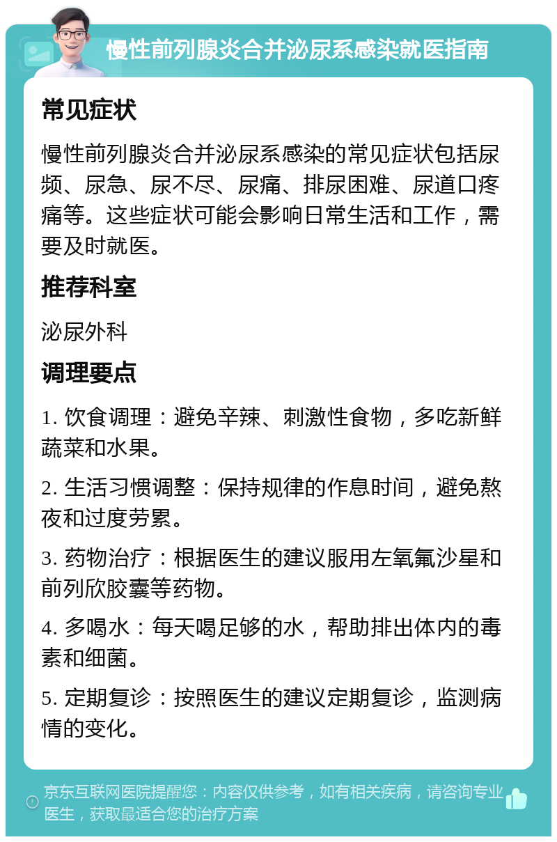 慢性前列腺炎合并泌尿系感染就医指南 常见症状 慢性前列腺炎合并泌尿系感染的常见症状包括尿频、尿急、尿不尽、尿痛、排尿困难、尿道口疼痛等。这些症状可能会影响日常生活和工作，需要及时就医。 推荐科室 泌尿外科 调理要点 1. 饮食调理：避免辛辣、刺激性食物，多吃新鲜蔬菜和水果。 2. 生活习惯调整：保持规律的作息时间，避免熬夜和过度劳累。 3. 药物治疗：根据医生的建议服用左氧氟沙星和前列欣胶囊等药物。 4. 多喝水：每天喝足够的水，帮助排出体内的毒素和细菌。 5. 定期复诊：按照医生的建议定期复诊，监测病情的变化。