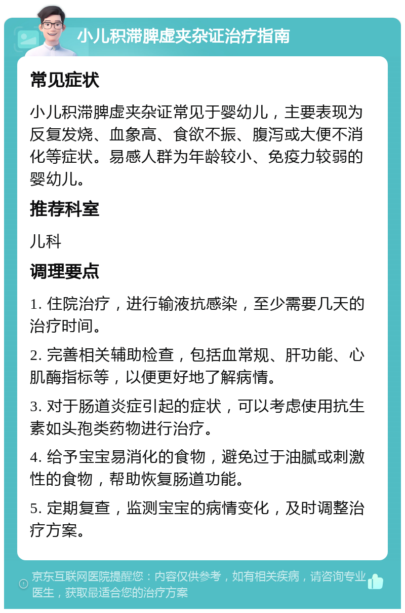 小儿积滞脾虚夹杂证治疗指南 常见症状 小儿积滞脾虚夹杂证常见于婴幼儿，主要表现为反复发烧、血象高、食欲不振、腹泻或大便不消化等症状。易感人群为年龄较小、免疫力较弱的婴幼儿。 推荐科室 儿科 调理要点 1. 住院治疗，进行输液抗感染，至少需要几天的治疗时间。 2. 完善相关辅助检查，包括血常规、肝功能、心肌酶指标等，以便更好地了解病情。 3. 对于肠道炎症引起的症状，可以考虑使用抗生素如头孢类药物进行治疗。 4. 给予宝宝易消化的食物，避免过于油腻或刺激性的食物，帮助恢复肠道功能。 5. 定期复查，监测宝宝的病情变化，及时调整治疗方案。