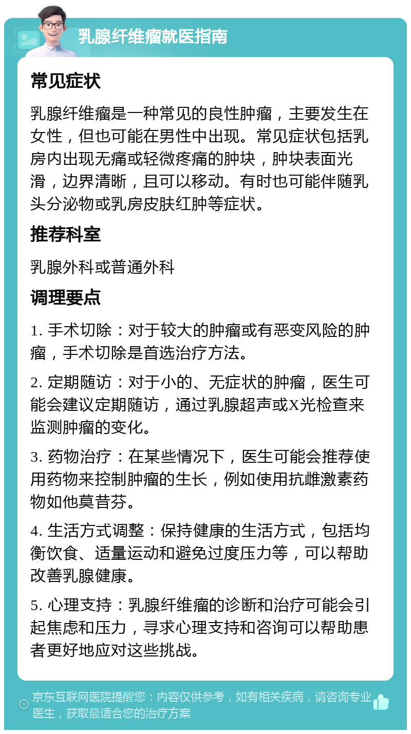 乳腺纤维瘤就医指南 常见症状 乳腺纤维瘤是一种常见的良性肿瘤，主要发生在女性，但也可能在男性中出现。常见症状包括乳房内出现无痛或轻微疼痛的肿块，肿块表面光滑，边界清晰，且可以移动。有时也可能伴随乳头分泌物或乳房皮肤红肿等症状。 推荐科室 乳腺外科或普通外科 调理要点 1. 手术切除：对于较大的肿瘤或有恶变风险的肿瘤，手术切除是首选治疗方法。 2. 定期随访：对于小的、无症状的肿瘤，医生可能会建议定期随访，通过乳腺超声或X光检查来监测肿瘤的变化。 3. 药物治疗：在某些情况下，医生可能会推荐使用药物来控制肿瘤的生长，例如使用抗雌激素药物如他莫昔芬。 4. 生活方式调整：保持健康的生活方式，包括均衡饮食、适量运动和避免过度压力等，可以帮助改善乳腺健康。 5. 心理支持：乳腺纤维瘤的诊断和治疗可能会引起焦虑和压力，寻求心理支持和咨询可以帮助患者更好地应对这些挑战。