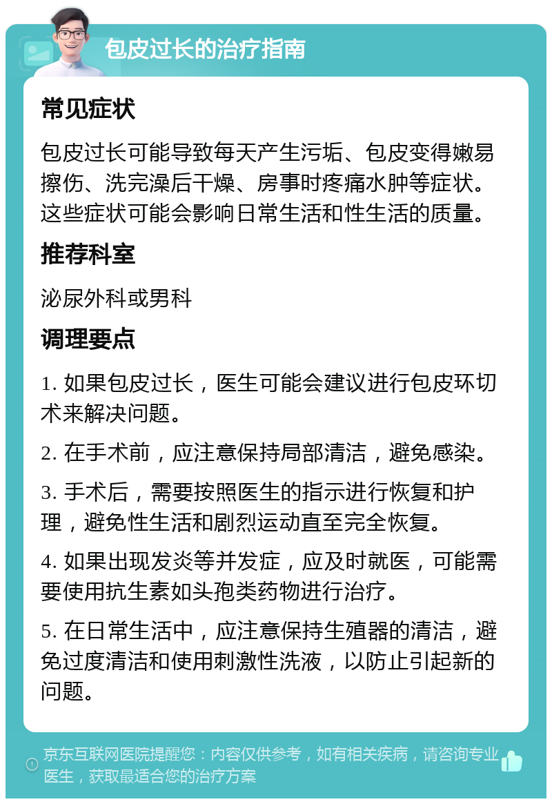 包皮过长的治疗指南 常见症状 包皮过长可能导致每天产生污垢、包皮变得嫩易擦伤、洗完澡后干燥、房事时疼痛水肿等症状。这些症状可能会影响日常生活和性生活的质量。 推荐科室 泌尿外科或男科 调理要点 1. 如果包皮过长，医生可能会建议进行包皮环切术来解决问题。 2. 在手术前，应注意保持局部清洁，避免感染。 3. 手术后，需要按照医生的指示进行恢复和护理，避免性生活和剧烈运动直至完全恢复。 4. 如果出现发炎等并发症，应及时就医，可能需要使用抗生素如头孢类药物进行治疗。 5. 在日常生活中，应注意保持生殖器的清洁，避免过度清洁和使用刺激性洗液，以防止引起新的问题。