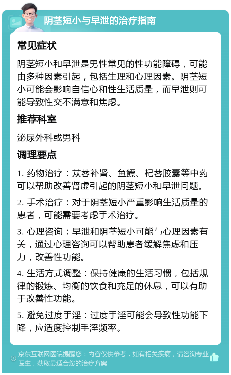 阴茎短小与早泄的治疗指南 常见症状 阴茎短小和早泄是男性常见的性功能障碍，可能由多种因素引起，包括生理和心理因素。阴茎短小可能会影响自信心和性生活质量，而早泄则可能导致性交不满意和焦虑。 推荐科室 泌尿外科或男科 调理要点 1. 药物治疗：苁蓉补肾、鱼鳔、杞蓉胶囊等中药可以帮助改善肾虚引起的阴茎短小和早泄问题。 2. 手术治疗：对于阴茎短小严重影响生活质量的患者，可能需要考虑手术治疗。 3. 心理咨询：早泄和阴茎短小可能与心理因素有关，通过心理咨询可以帮助患者缓解焦虑和压力，改善性功能。 4. 生活方式调整：保持健康的生活习惯，包括规律的锻炼、均衡的饮食和充足的休息，可以有助于改善性功能。 5. 避免过度手淫：过度手淫可能会导致性功能下降，应适度控制手淫频率。