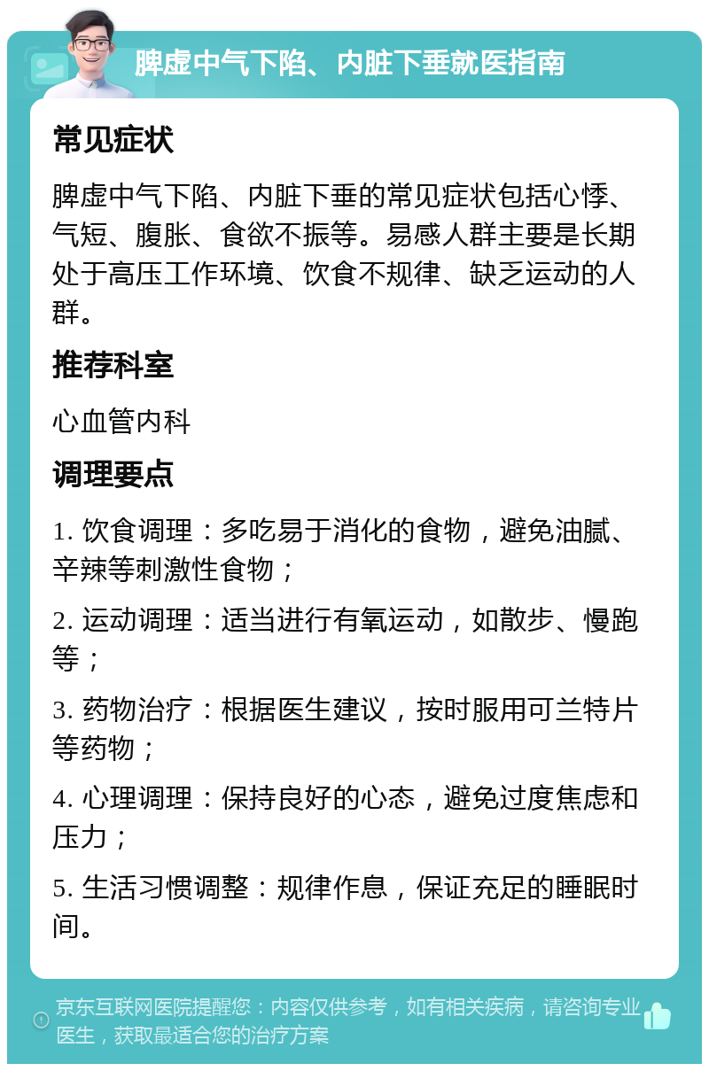 脾虚中气下陷、内脏下垂就医指南 常见症状 脾虚中气下陷、内脏下垂的常见症状包括心悸、气短、腹胀、食欲不振等。易感人群主要是长期处于高压工作环境、饮食不规律、缺乏运动的人群。 推荐科室 心血管内科 调理要点 1. 饮食调理：多吃易于消化的食物，避免油腻、辛辣等刺激性食物； 2. 运动调理：适当进行有氧运动，如散步、慢跑等； 3. 药物治疗：根据医生建议，按时服用可兰特片等药物； 4. 心理调理：保持良好的心态，避免过度焦虑和压力； 5. 生活习惯调整：规律作息，保证充足的睡眠时间。