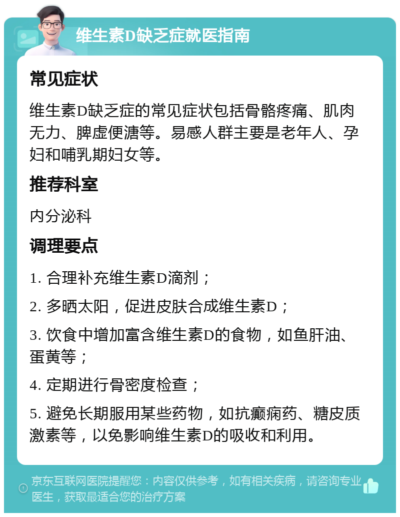 维生素D缺乏症就医指南 常见症状 维生素D缺乏症的常见症状包括骨骼疼痛、肌肉无力、脾虚便溏等。易感人群主要是老年人、孕妇和哺乳期妇女等。 推荐科室 内分泌科 调理要点 1. 合理补充维生素D滴剂； 2. 多晒太阳，促进皮肤合成维生素D； 3. 饮食中增加富含维生素D的食物，如鱼肝油、蛋黄等； 4. 定期进行骨密度检查； 5. 避免长期服用某些药物，如抗癫痫药、糖皮质激素等，以免影响维生素D的吸收和利用。