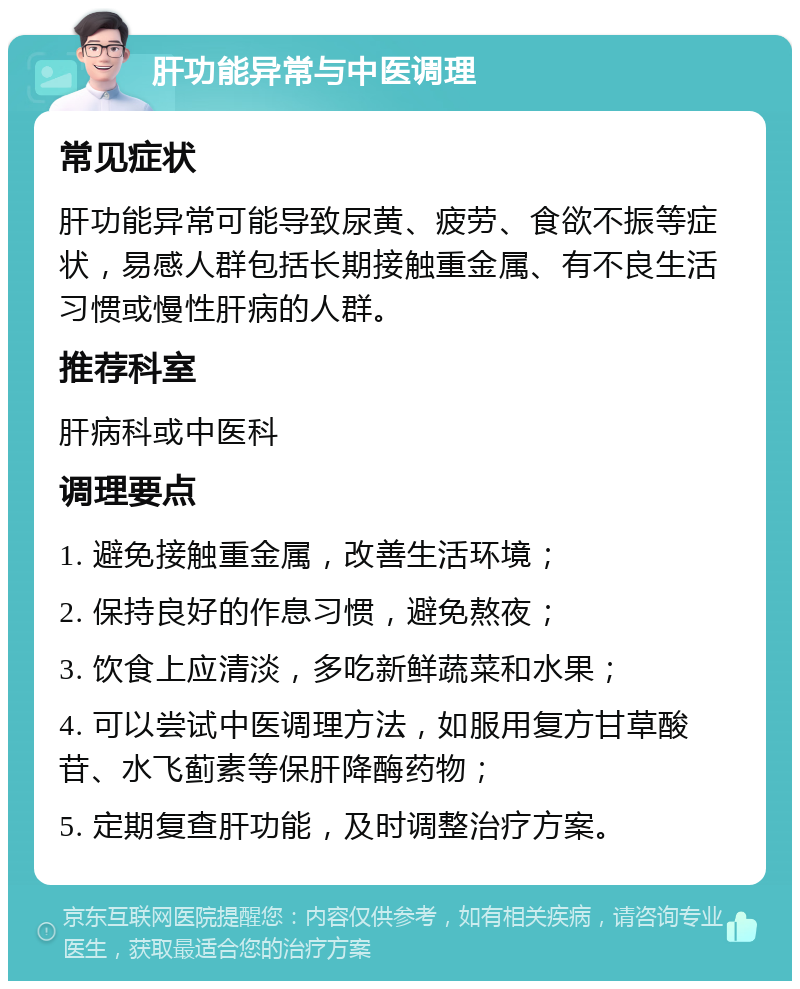 肝功能异常与中医调理 常见症状 肝功能异常可能导致尿黄、疲劳、食欲不振等症状，易感人群包括长期接触重金属、有不良生活习惯或慢性肝病的人群。 推荐科室 肝病科或中医科 调理要点 1. 避免接触重金属，改善生活环境； 2. 保持良好的作息习惯，避免熬夜； 3. 饮食上应清淡，多吃新鲜蔬菜和水果； 4. 可以尝试中医调理方法，如服用复方甘草酸苷、水飞蓟素等保肝降酶药物； 5. 定期复查肝功能，及时调整治疗方案。