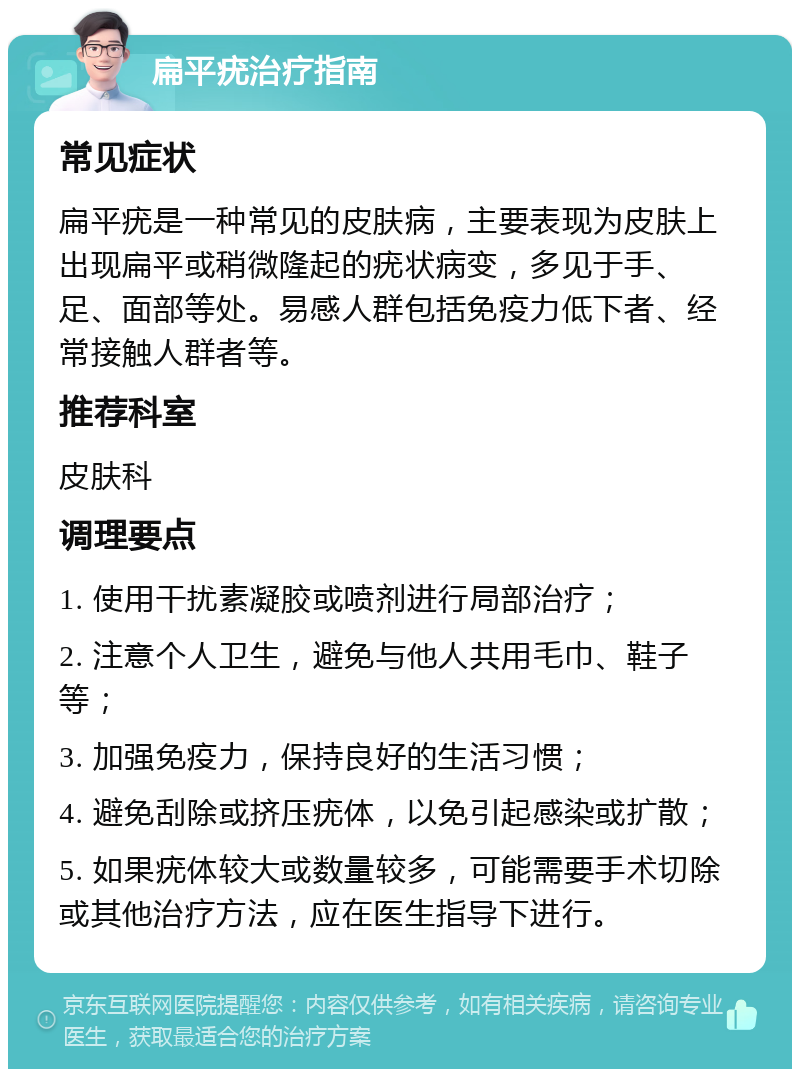 扁平疣治疗指南 常见症状 扁平疣是一种常见的皮肤病，主要表现为皮肤上出现扁平或稍微隆起的疣状病变，多见于手、足、面部等处。易感人群包括免疫力低下者、经常接触人群者等。 推荐科室 皮肤科 调理要点 1. 使用干扰素凝胶或喷剂进行局部治疗； 2. 注意个人卫生，避免与他人共用毛巾、鞋子等； 3. 加强免疫力，保持良好的生活习惯； 4. 避免刮除或挤压疣体，以免引起感染或扩散； 5. 如果疣体较大或数量较多，可能需要手术切除或其他治疗方法，应在医生指导下进行。