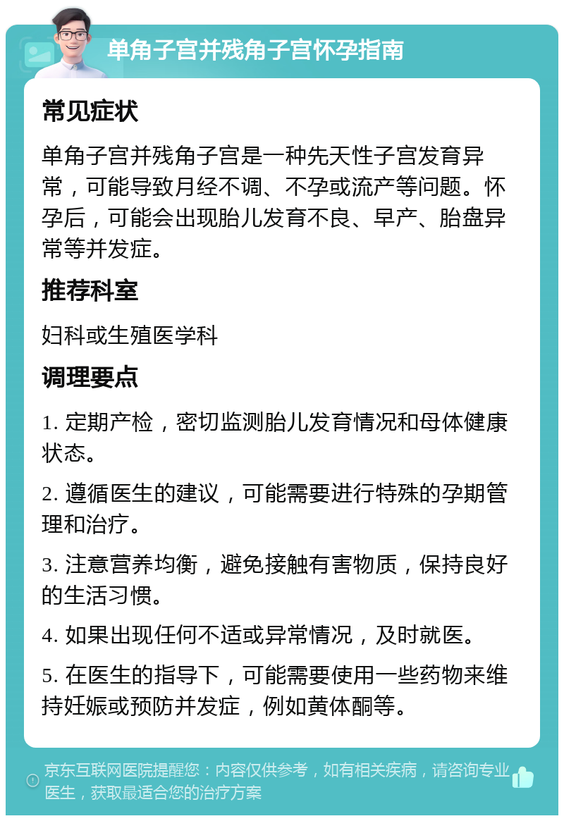 单角子宫并残角子宫怀孕指南 常见症状 单角子宫并残角子宫是一种先天性子宫发育异常，可能导致月经不调、不孕或流产等问题。怀孕后，可能会出现胎儿发育不良、早产、胎盘异常等并发症。 推荐科室 妇科或生殖医学科 调理要点 1. 定期产检，密切监测胎儿发育情况和母体健康状态。 2. 遵循医生的建议，可能需要进行特殊的孕期管理和治疗。 3. 注意营养均衡，避免接触有害物质，保持良好的生活习惯。 4. 如果出现任何不适或异常情况，及时就医。 5. 在医生的指导下，可能需要使用一些药物来维持妊娠或预防并发症，例如黄体酮等。