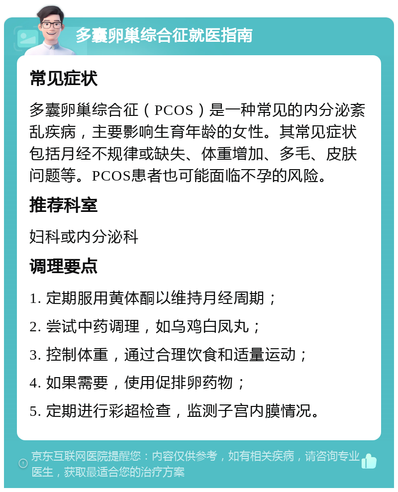 多囊卵巢综合征就医指南 常见症状 多囊卵巢综合征（PCOS）是一种常见的内分泌紊乱疾病，主要影响生育年龄的女性。其常见症状包括月经不规律或缺失、体重增加、多毛、皮肤问题等。PCOS患者也可能面临不孕的风险。 推荐科室 妇科或内分泌科 调理要点 1. 定期服用黄体酮以维持月经周期； 2. 尝试中药调理，如乌鸡白凤丸； 3. 控制体重，通过合理饮食和适量运动； 4. 如果需要，使用促排卵药物； 5. 定期进行彩超检查，监测子宫内膜情况。