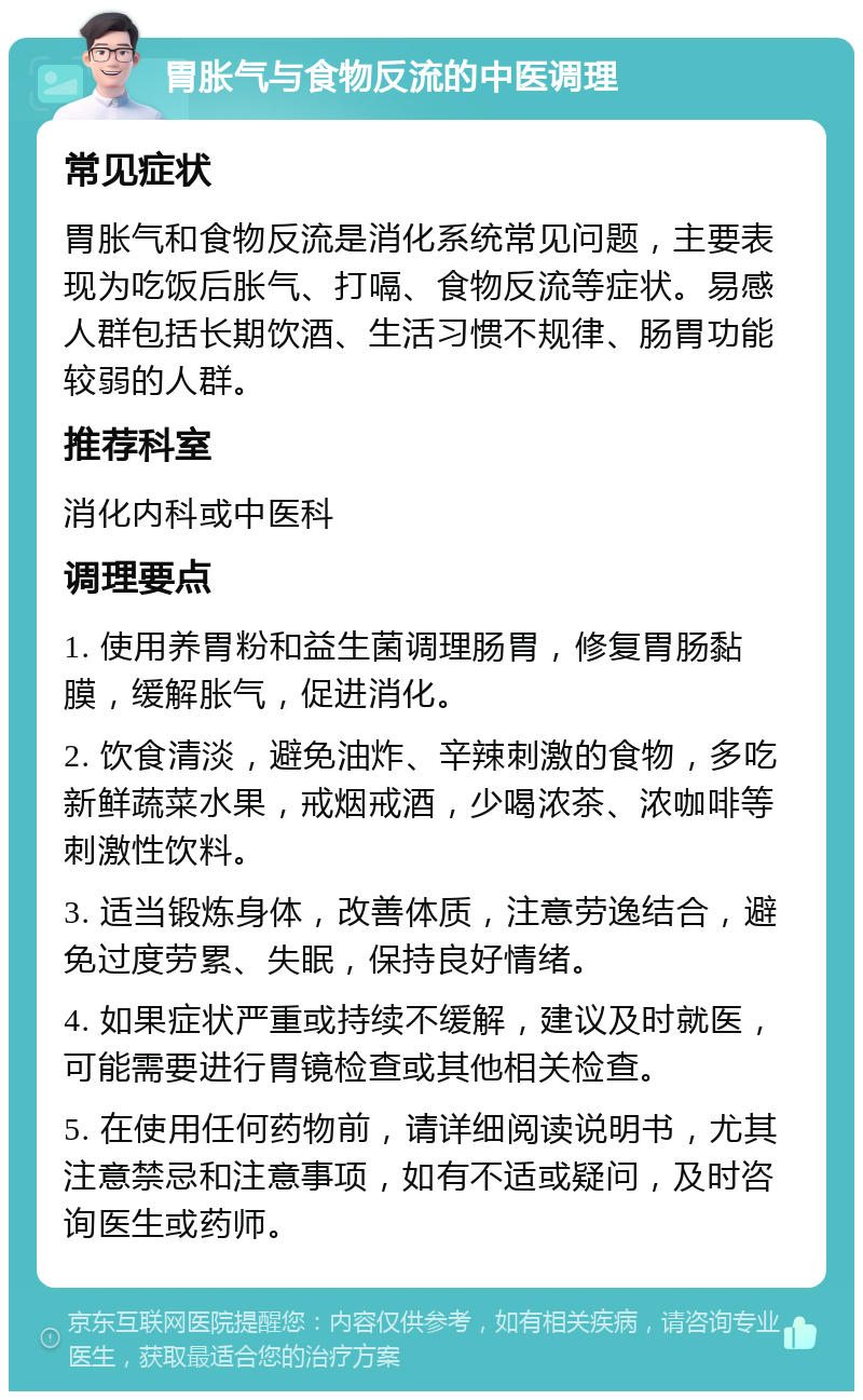 胃胀气与食物反流的中医调理 常见症状 胃胀气和食物反流是消化系统常见问题，主要表现为吃饭后胀气、打嗝、食物反流等症状。易感人群包括长期饮酒、生活习惯不规律、肠胃功能较弱的人群。 推荐科室 消化内科或中医科 调理要点 1. 使用养胃粉和益生菌调理肠胃，修复胃肠黏膜，缓解胀气，促进消化。 2. 饮食清淡，避免油炸、辛辣刺激的食物，多吃新鲜蔬菜水果，戒烟戒酒，少喝浓茶、浓咖啡等刺激性饮料。 3. 适当锻炼身体，改善体质，注意劳逸结合，避免过度劳累、失眠，保持良好情绪。 4. 如果症状严重或持续不缓解，建议及时就医，可能需要进行胃镜检查或其他相关检查。 5. 在使用任何药物前，请详细阅读说明书，尤其注意禁忌和注意事项，如有不适或疑问，及时咨询医生或药师。