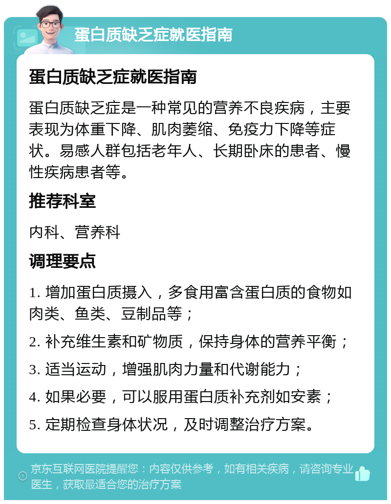 蛋白质缺乏症就医指南 蛋白质缺乏症就医指南 蛋白质缺乏症是一种常见的营养不良疾病，主要表现为体重下降、肌肉萎缩、免疫力下降等症状。易感人群包括老年人、长期卧床的患者、慢性疾病患者等。 推荐科室 内科、营养科 调理要点 1. 增加蛋白质摄入，多食用富含蛋白质的食物如肉类、鱼类、豆制品等； 2. 补充维生素和矿物质，保持身体的营养平衡； 3. 适当运动，增强肌肉力量和代谢能力； 4. 如果必要，可以服用蛋白质补充剂如安素； 5. 定期检查身体状况，及时调整治疗方案。