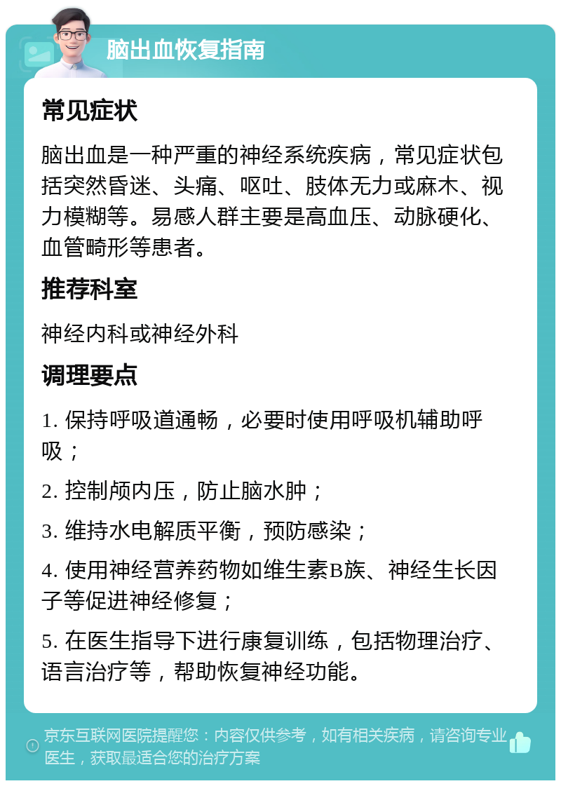 脑出血恢复指南 常见症状 脑出血是一种严重的神经系统疾病，常见症状包括突然昏迷、头痛、呕吐、肢体无力或麻木、视力模糊等。易感人群主要是高血压、动脉硬化、血管畸形等患者。 推荐科室 神经内科或神经外科 调理要点 1. 保持呼吸道通畅，必要时使用呼吸机辅助呼吸； 2. 控制颅内压，防止脑水肿； 3. 维持水电解质平衡，预防感染； 4. 使用神经营养药物如维生素B族、神经生长因子等促进神经修复； 5. 在医生指导下进行康复训练，包括物理治疗、语言治疗等，帮助恢复神经功能。