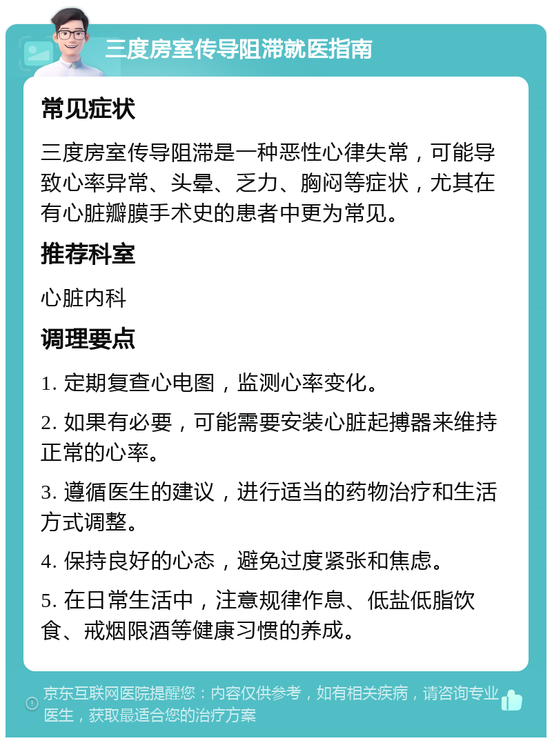 三度房室传导阻滞就医指南 常见症状 三度房室传导阻滞是一种恶性心律失常，可能导致心率异常、头晕、乏力、胸闷等症状，尤其在有心脏瓣膜手术史的患者中更为常见。 推荐科室 心脏内科 调理要点 1. 定期复查心电图，监测心率变化。 2. 如果有必要，可能需要安装心脏起搏器来维持正常的心率。 3. 遵循医生的建议，进行适当的药物治疗和生活方式调整。 4. 保持良好的心态，避免过度紧张和焦虑。 5. 在日常生活中，注意规律作息、低盐低脂饮食、戒烟限酒等健康习惯的养成。