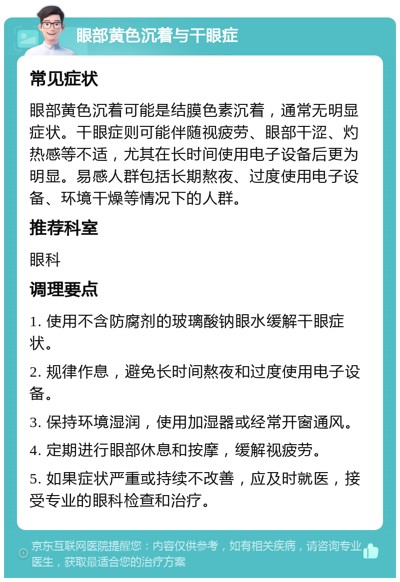 眼部黄色沉着与干眼症 常见症状 眼部黄色沉着可能是结膜色素沉着，通常无明显症状。干眼症则可能伴随视疲劳、眼部干涩、灼热感等不适，尤其在长时间使用电子设备后更为明显。易感人群包括长期熬夜、过度使用电子设备、环境干燥等情况下的人群。 推荐科室 眼科 调理要点 1. 使用不含防腐剂的玻璃酸钠眼水缓解干眼症状。 2. 规律作息，避免长时间熬夜和过度使用电子设备。 3. 保持环境湿润，使用加湿器或经常开窗通风。 4. 定期进行眼部休息和按摩，缓解视疲劳。 5. 如果症状严重或持续不改善，应及时就医，接受专业的眼科检查和治疗。