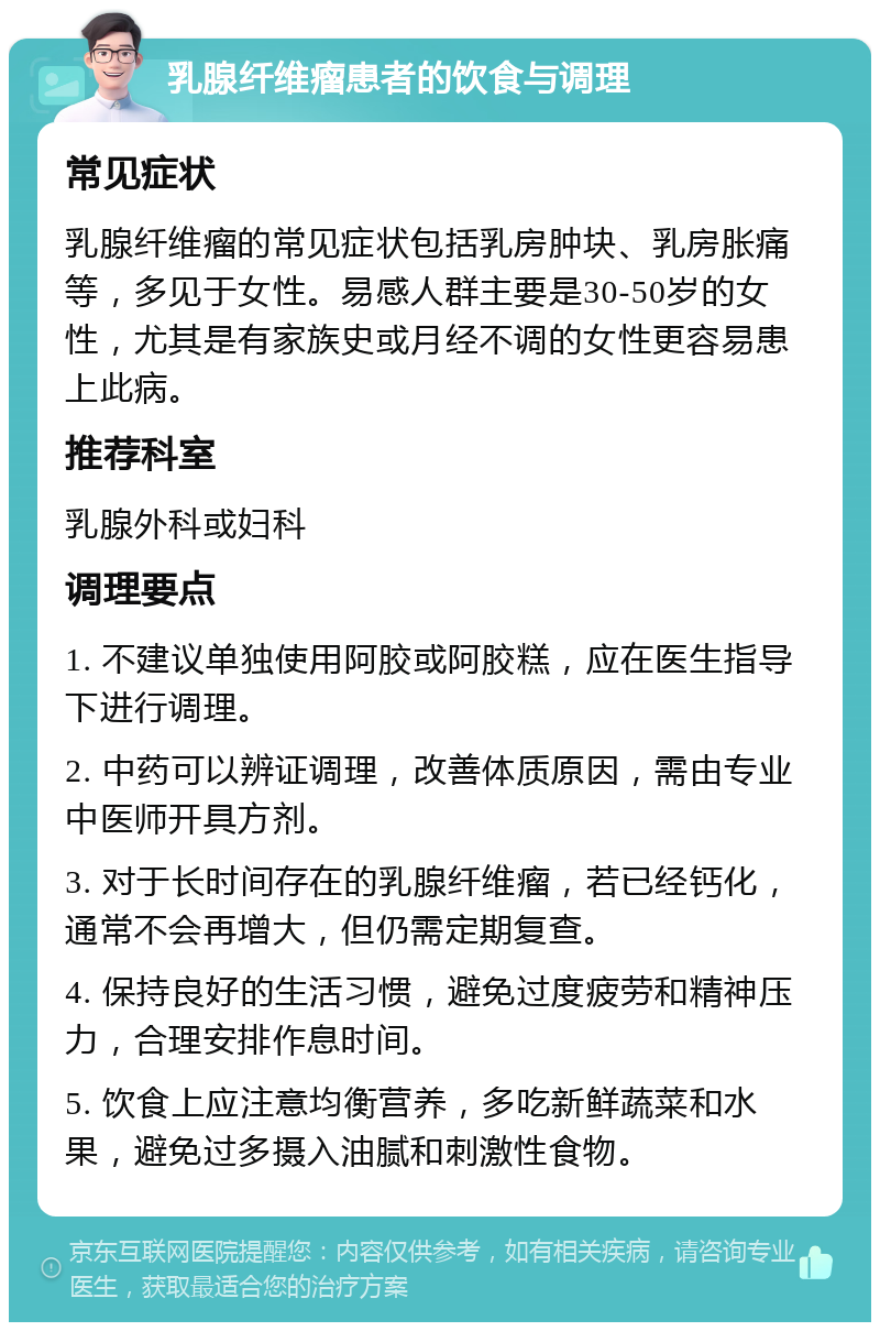 乳腺纤维瘤患者的饮食与调理 常见症状 乳腺纤维瘤的常见症状包括乳房肿块、乳房胀痛等，多见于女性。易感人群主要是30-50岁的女性，尤其是有家族史或月经不调的女性更容易患上此病。 推荐科室 乳腺外科或妇科 调理要点 1. 不建议单独使用阿胶或阿胶糕，应在医生指导下进行调理。 2. 中药可以辨证调理，改善体质原因，需由专业中医师开具方剂。 3. 对于长时间存在的乳腺纤维瘤，若已经钙化，通常不会再增大，但仍需定期复查。 4. 保持良好的生活习惯，避免过度疲劳和精神压力，合理安排作息时间。 5. 饮食上应注意均衡营养，多吃新鲜蔬菜和水果，避免过多摄入油腻和刺激性食物。