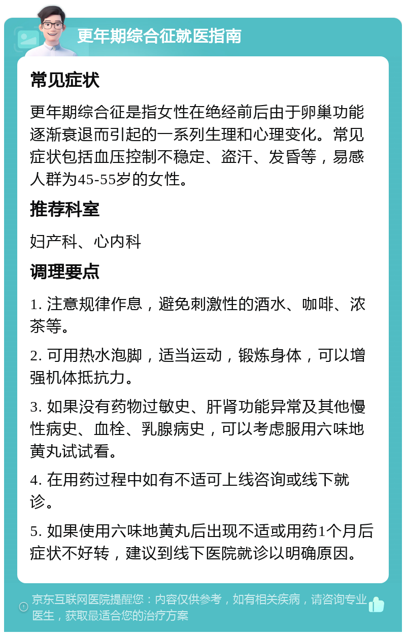 更年期综合征就医指南 常见症状 更年期综合征是指女性在绝经前后由于卵巢功能逐渐衰退而引起的一系列生理和心理变化。常见症状包括血压控制不稳定、盗汗、发昏等，易感人群为45-55岁的女性。 推荐科室 妇产科、心内科 调理要点 1. 注意规律作息，避免刺激性的酒水、咖啡、浓茶等。 2. 可用热水泡脚，适当运动，锻炼身体，可以增强机体抵抗力。 3. 如果没有药物过敏史、肝肾功能异常及其他慢性病史、血栓、乳腺病史，可以考虑服用六味地黄丸试试看。 4. 在用药过程中如有不适可上线咨询或线下就诊。 5. 如果使用六味地黄丸后出现不适或用药1个月后症状不好转，建议到线下医院就诊以明确原因。