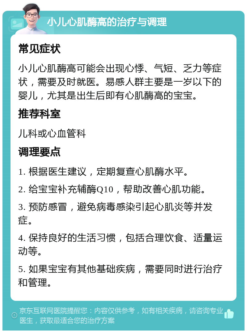 小儿心肌酶高的治疗与调理 常见症状 小儿心肌酶高可能会出现心悸、气短、乏力等症状，需要及时就医。易感人群主要是一岁以下的婴儿，尤其是出生后即有心肌酶高的宝宝。 推荐科室 儿科或心血管科 调理要点 1. 根据医生建议，定期复查心肌酶水平。 2. 给宝宝补充辅酶Q10，帮助改善心肌功能。 3. 预防感冒，避免病毒感染引起心肌炎等并发症。 4. 保持良好的生活习惯，包括合理饮食、适量运动等。 5. 如果宝宝有其他基础疾病，需要同时进行治疗和管理。