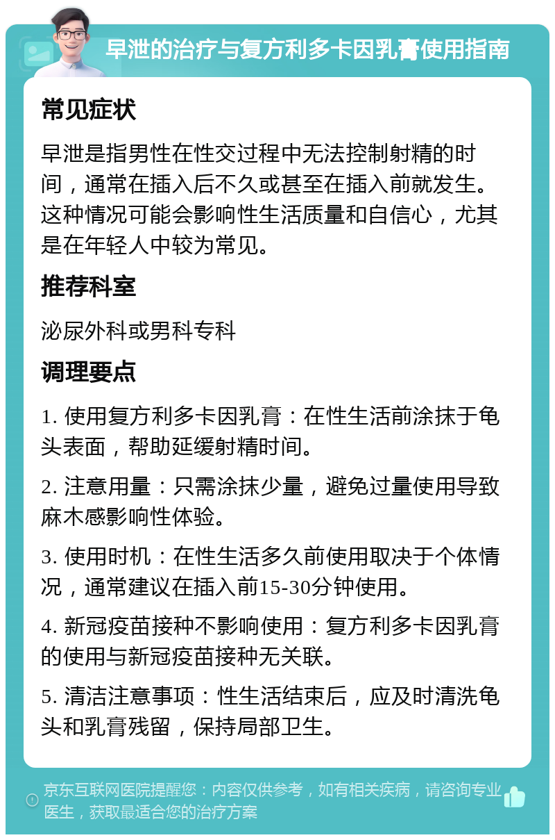 早泄的治疗与复方利多卡因乳膏使用指南 常见症状 早泄是指男性在性交过程中无法控制射精的时间，通常在插入后不久或甚至在插入前就发生。这种情况可能会影响性生活质量和自信心，尤其是在年轻人中较为常见。 推荐科室 泌尿外科或男科专科 调理要点 1. 使用复方利多卡因乳膏：在性生活前涂抹于龟头表面，帮助延缓射精时间。 2. 注意用量：只需涂抹少量，避免过量使用导致麻木感影响性体验。 3. 使用时机：在性生活多久前使用取决于个体情况，通常建议在插入前15-30分钟使用。 4. 新冠疫苗接种不影响使用：复方利多卡因乳膏的使用与新冠疫苗接种无关联。 5. 清洁注意事项：性生活结束后，应及时清洗龟头和乳膏残留，保持局部卫生。