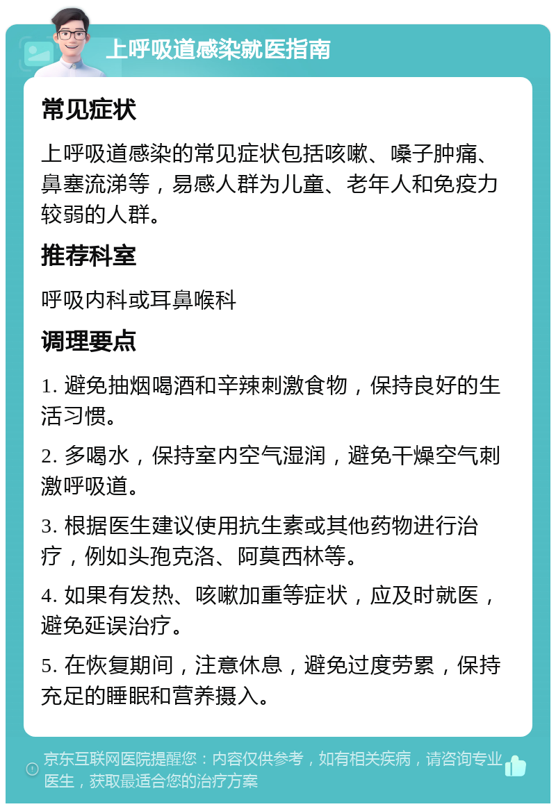 上呼吸道感染就医指南 常见症状 上呼吸道感染的常见症状包括咳嗽、嗓子肿痛、鼻塞流涕等，易感人群为儿童、老年人和免疫力较弱的人群。 推荐科室 呼吸内科或耳鼻喉科 调理要点 1. 避免抽烟喝酒和辛辣刺激食物，保持良好的生活习惯。 2. 多喝水，保持室内空气湿润，避免干燥空气刺激呼吸道。 3. 根据医生建议使用抗生素或其他药物进行治疗，例如头孢克洛、阿莫西林等。 4. 如果有发热、咳嗽加重等症状，应及时就医，避免延误治疗。 5. 在恢复期间，注意休息，避免过度劳累，保持充足的睡眠和营养摄入。