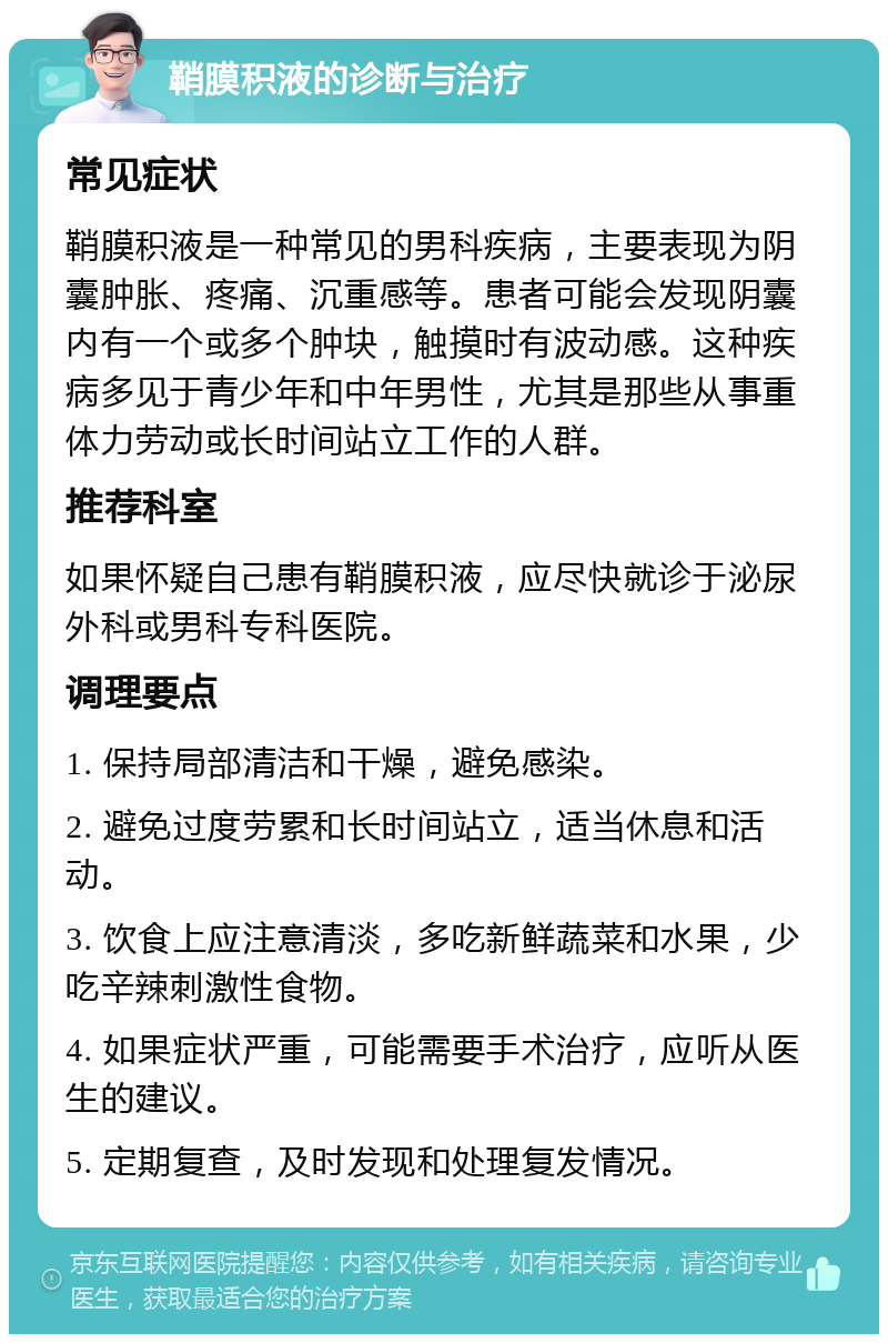 鞘膜积液的诊断与治疗 常见症状 鞘膜积液是一种常见的男科疾病，主要表现为阴囊肿胀、疼痛、沉重感等。患者可能会发现阴囊内有一个或多个肿块，触摸时有波动感。这种疾病多见于青少年和中年男性，尤其是那些从事重体力劳动或长时间站立工作的人群。 推荐科室 如果怀疑自己患有鞘膜积液，应尽快就诊于泌尿外科或男科专科医院。 调理要点 1. 保持局部清洁和干燥，避免感染。 2. 避免过度劳累和长时间站立，适当休息和活动。 3. 饮食上应注意清淡，多吃新鲜蔬菜和水果，少吃辛辣刺激性食物。 4. 如果症状严重，可能需要手术治疗，应听从医生的建议。 5. 定期复查，及时发现和处理复发情况。