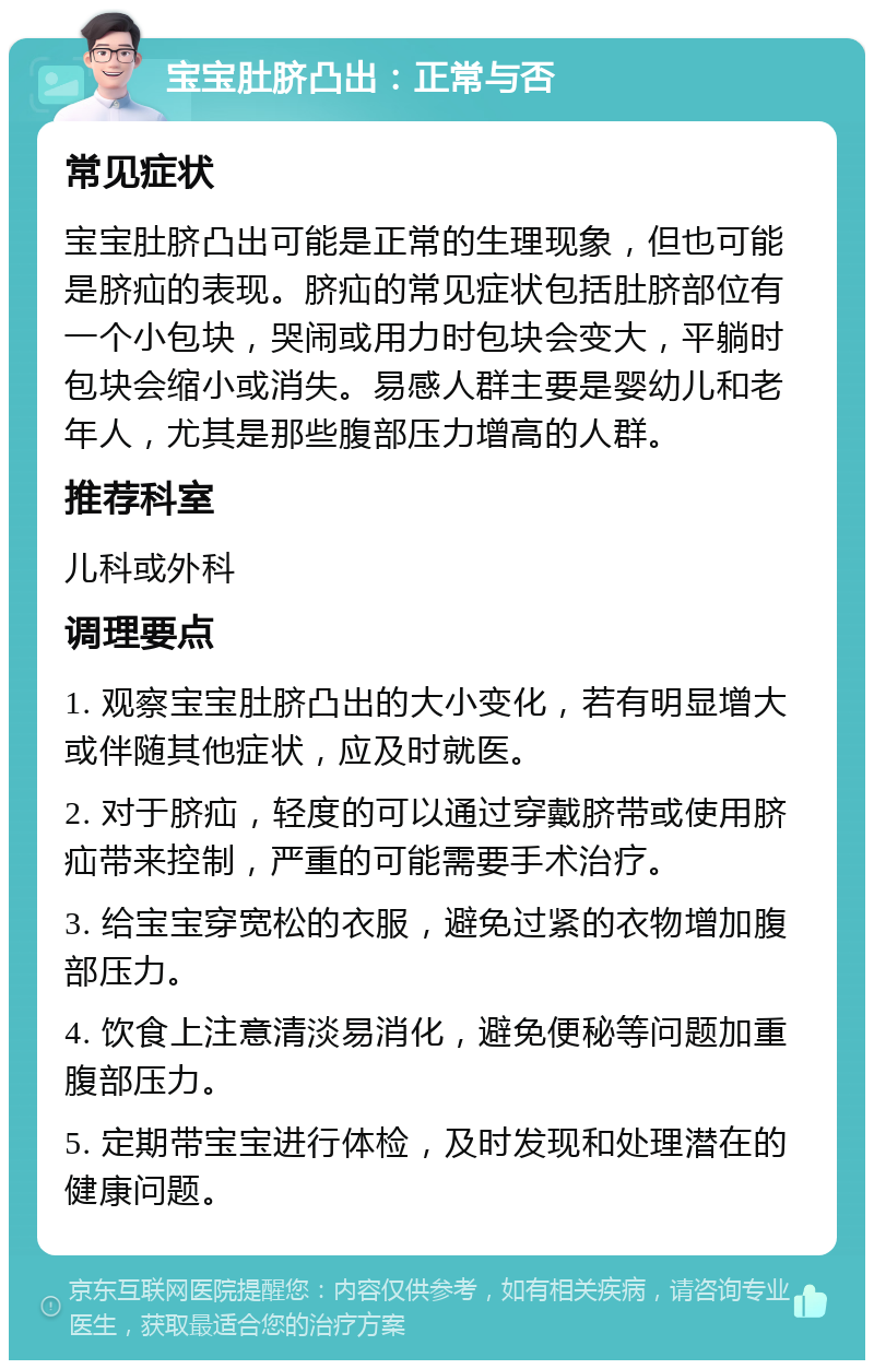 宝宝肚脐凸出：正常与否 常见症状 宝宝肚脐凸出可能是正常的生理现象，但也可能是脐疝的表现。脐疝的常见症状包括肚脐部位有一个小包块，哭闹或用力时包块会变大，平躺时包块会缩小或消失。易感人群主要是婴幼儿和老年人，尤其是那些腹部压力增高的人群。 推荐科室 儿科或外科 调理要点 1. 观察宝宝肚脐凸出的大小变化，若有明显增大或伴随其他症状，应及时就医。 2. 对于脐疝，轻度的可以通过穿戴脐带或使用脐疝带来控制，严重的可能需要手术治疗。 3. 给宝宝穿宽松的衣服，避免过紧的衣物增加腹部压力。 4. 饮食上注意清淡易消化，避免便秘等问题加重腹部压力。 5. 定期带宝宝进行体检，及时发现和处理潜在的健康问题。