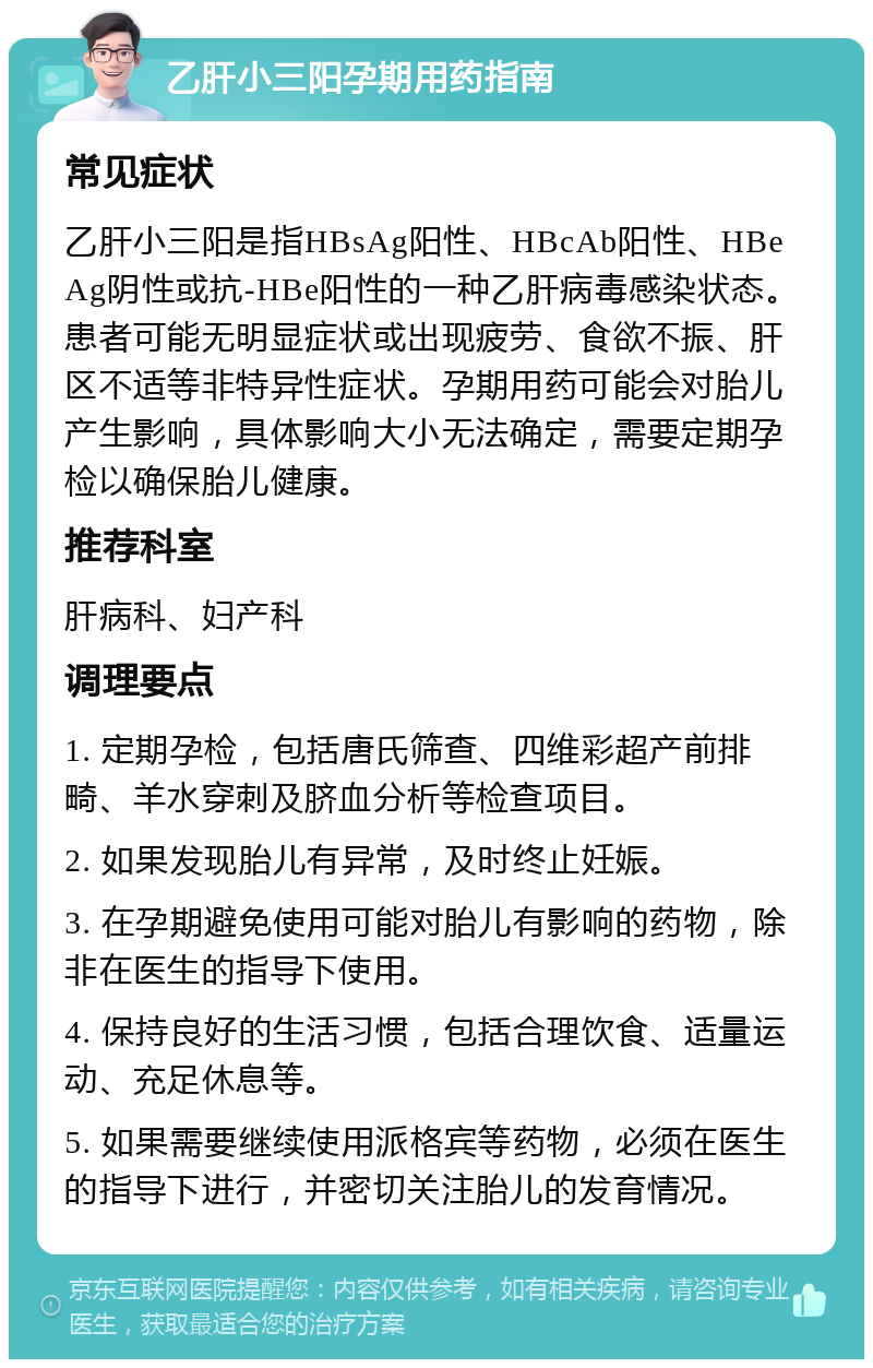 乙肝小三阳孕期用药指南 常见症状 乙肝小三阳是指HBsAg阳性、HBcAb阳性、HBeAg阴性或抗-HBe阳性的一种乙肝病毒感染状态。患者可能无明显症状或出现疲劳、食欲不振、肝区不适等非特异性症状。孕期用药可能会对胎儿产生影响，具体影响大小无法确定，需要定期孕检以确保胎儿健康。 推荐科室 肝病科、妇产科 调理要点 1. 定期孕检，包括唐氏筛查、四维彩超产前排畸、羊水穿刺及脐血分析等检查项目。 2. 如果发现胎儿有异常，及时终止妊娠。 3. 在孕期避免使用可能对胎儿有影响的药物，除非在医生的指导下使用。 4. 保持良好的生活习惯，包括合理饮食、适量运动、充足休息等。 5. 如果需要继续使用派格宾等药物，必须在医生的指导下进行，并密切关注胎儿的发育情况。