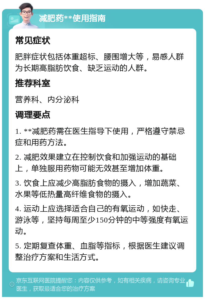 减肥药**使用指南 常见症状 肥胖症状包括体重超标、腰围增大等，易感人群为长期高脂肪饮食、缺乏运动的人群。 推荐科室 营养科、内分泌科 调理要点 1. **减肥药需在医生指导下使用，严格遵守禁忌症和用药方法。 2. 减肥效果建立在控制饮食和加强运动的基础上，单独服用药物可能无效甚至增加体重。 3. 饮食上应减少高脂肪食物的摄入，增加蔬菜、水果等低热量高纤维食物的摄入。 4. 运动上应选择适合自己的有氧运动，如快走、游泳等，坚持每周至少150分钟的中等强度有氧运动。 5. 定期复查体重、血脂等指标，根据医生建议调整治疗方案和生活方式。