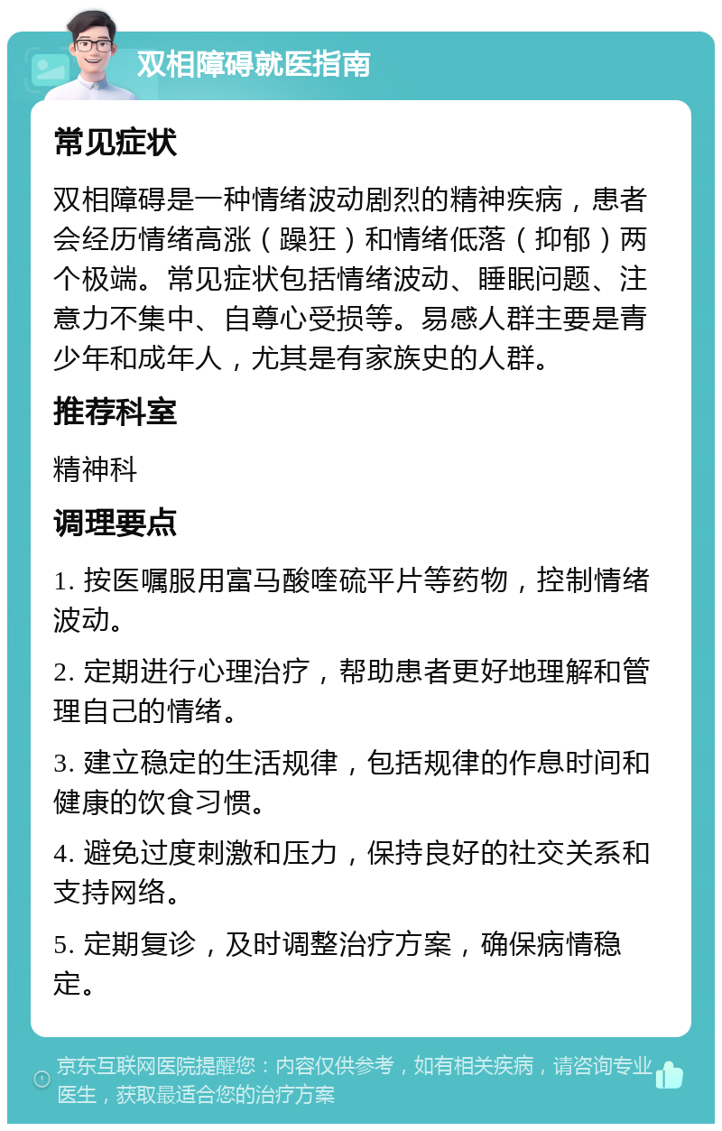 双相障碍就医指南 常见症状 双相障碍是一种情绪波动剧烈的精神疾病，患者会经历情绪高涨（躁狂）和情绪低落（抑郁）两个极端。常见症状包括情绪波动、睡眠问题、注意力不集中、自尊心受损等。易感人群主要是青少年和成年人，尤其是有家族史的人群。 推荐科室 精神科 调理要点 1. 按医嘱服用富马酸喹硫平片等药物，控制情绪波动。 2. 定期进行心理治疗，帮助患者更好地理解和管理自己的情绪。 3. 建立稳定的生活规律，包括规律的作息时间和健康的饮食习惯。 4. 避免过度刺激和压力，保持良好的社交关系和支持网络。 5. 定期复诊，及时调整治疗方案，确保病情稳定。