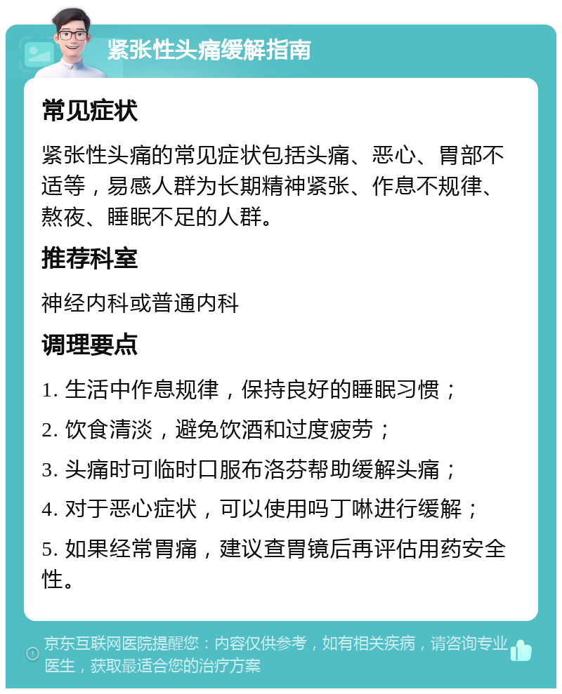 紧张性头痛缓解指南 常见症状 紧张性头痛的常见症状包括头痛、恶心、胃部不适等，易感人群为长期精神紧张、作息不规律、熬夜、睡眠不足的人群。 推荐科室 神经内科或普通内科 调理要点 1. 生活中作息规律，保持良好的睡眠习惯； 2. 饮食清淡，避免饮酒和过度疲劳； 3. 头痛时可临时口服布洛芬帮助缓解头痛； 4. 对于恶心症状，可以使用吗丁啉进行缓解； 5. 如果经常胃痛，建议查胃镜后再评估用药安全性。