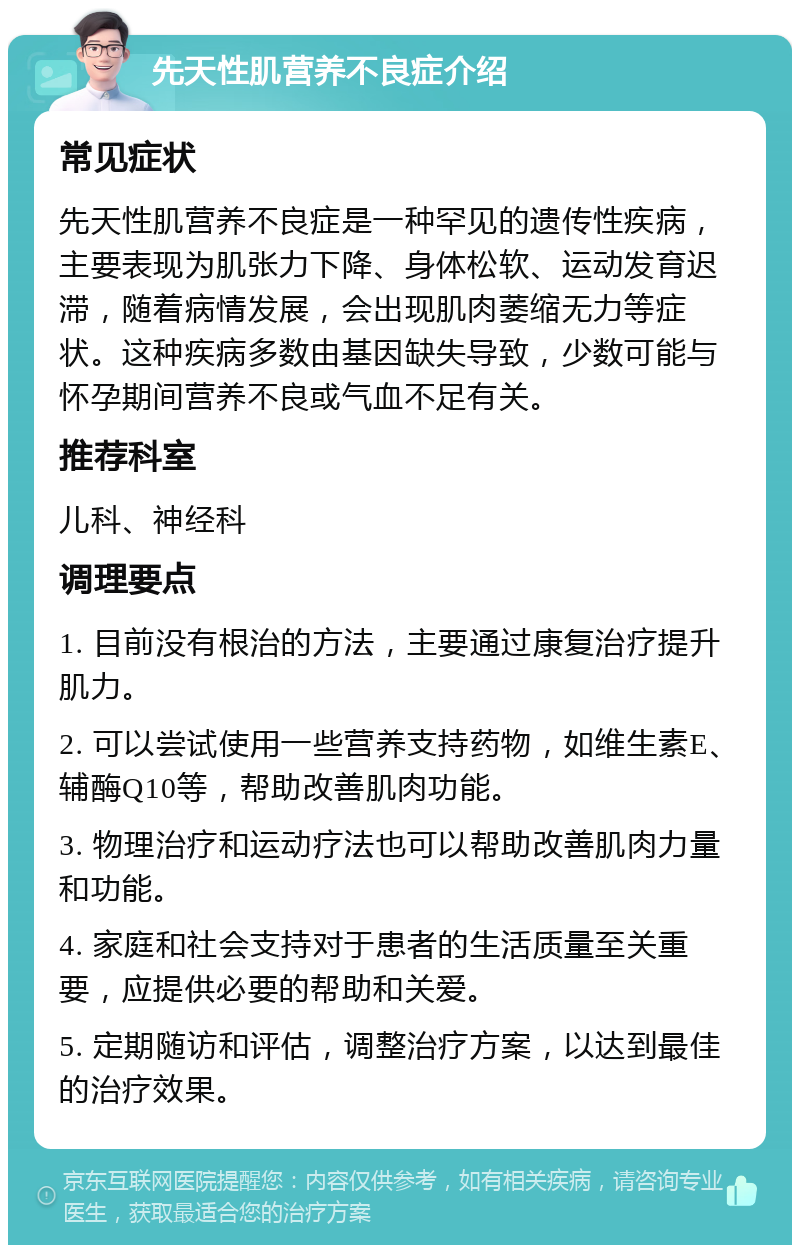 先天性肌营养不良症介绍 常见症状 先天性肌营养不良症是一种罕见的遗传性疾病，主要表现为肌张力下降、身体松软、运动发育迟滞，随着病情发展，会出现肌肉萎缩无力等症状。这种疾病多数由基因缺失导致，少数可能与怀孕期间营养不良或气血不足有关。 推荐科室 儿科、神经科 调理要点 1. 目前没有根治的方法，主要通过康复治疗提升肌力。 2. 可以尝试使用一些营养支持药物，如维生素E、辅酶Q10等，帮助改善肌肉功能。 3. 物理治疗和运动疗法也可以帮助改善肌肉力量和功能。 4. 家庭和社会支持对于患者的生活质量至关重要，应提供必要的帮助和关爱。 5. 定期随访和评估，调整治疗方案，以达到最佳的治疗效果。