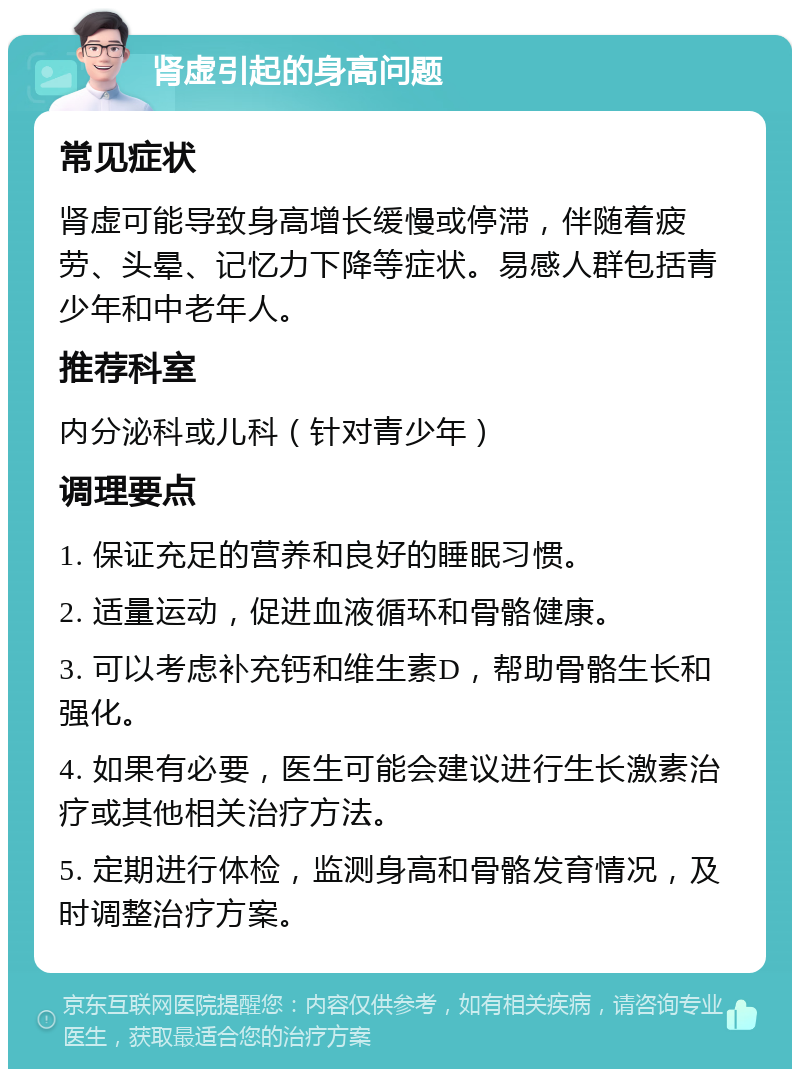 肾虚引起的身高问题 常见症状 肾虚可能导致身高增长缓慢或停滞，伴随着疲劳、头晕、记忆力下降等症状。易感人群包括青少年和中老年人。 推荐科室 内分泌科或儿科（针对青少年） 调理要点 1. 保证充足的营养和良好的睡眠习惯。 2. 适量运动，促进血液循环和骨骼健康。 3. 可以考虑补充钙和维生素D，帮助骨骼生长和强化。 4. 如果有必要，医生可能会建议进行生长激素治疗或其他相关治疗方法。 5. 定期进行体检，监测身高和骨骼发育情况，及时调整治疗方案。