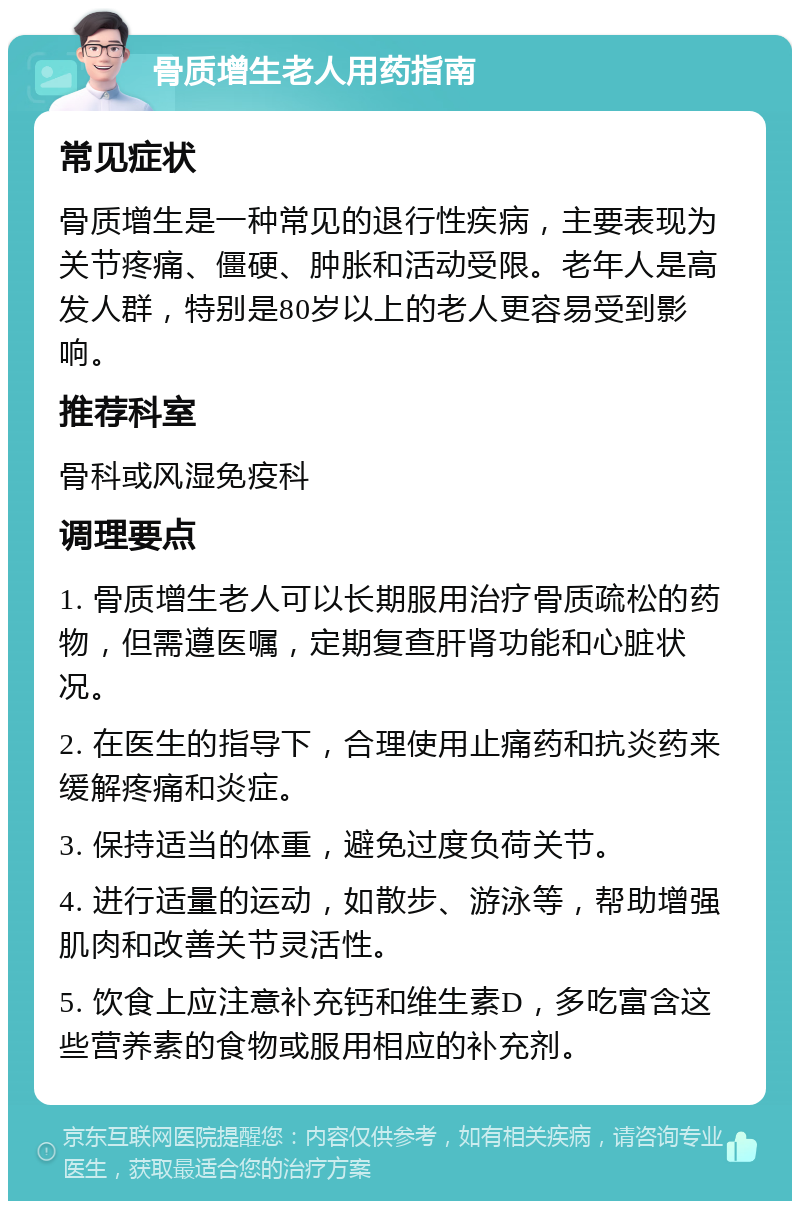 骨质增生老人用药指南 常见症状 骨质增生是一种常见的退行性疾病，主要表现为关节疼痛、僵硬、肿胀和活动受限。老年人是高发人群，特别是80岁以上的老人更容易受到影响。 推荐科室 骨科或风湿免疫科 调理要点 1. 骨质增生老人可以长期服用治疗骨质疏松的药物，但需遵医嘱，定期复查肝肾功能和心脏状况。 2. 在医生的指导下，合理使用止痛药和抗炎药来缓解疼痛和炎症。 3. 保持适当的体重，避免过度负荷关节。 4. 进行适量的运动，如散步、游泳等，帮助增强肌肉和改善关节灵活性。 5. 饮食上应注意补充钙和维生素D，多吃富含这些营养素的食物或服用相应的补充剂。