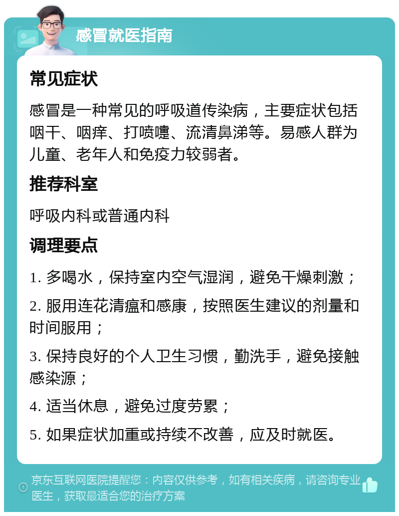 感冒就医指南 常见症状 感冒是一种常见的呼吸道传染病，主要症状包括咽干、咽痒、打喷嚏、流清鼻涕等。易感人群为儿童、老年人和免疫力较弱者。 推荐科室 呼吸内科或普通内科 调理要点 1. 多喝水，保持室内空气湿润，避免干燥刺激； 2. 服用连花清瘟和感康，按照医生建议的剂量和时间服用； 3. 保持良好的个人卫生习惯，勤洗手，避免接触感染源； 4. 适当休息，避免过度劳累； 5. 如果症状加重或持续不改善，应及时就医。