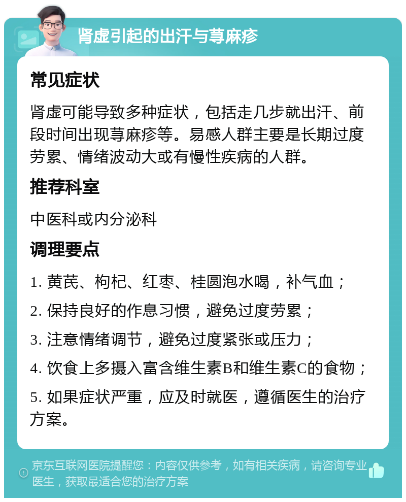 肾虚引起的出汗与荨麻疹 常见症状 肾虚可能导致多种症状，包括走几步就出汗、前段时间出现荨麻疹等。易感人群主要是长期过度劳累、情绪波动大或有慢性疾病的人群。 推荐科室 中医科或内分泌科 调理要点 1. 黄芪、枸杞、红枣、桂圆泡水喝，补气血； 2. 保持良好的作息习惯，避免过度劳累； 3. 注意情绪调节，避免过度紧张或压力； 4. 饮食上多摄入富含维生素B和维生素C的食物； 5. 如果症状严重，应及时就医，遵循医生的治疗方案。