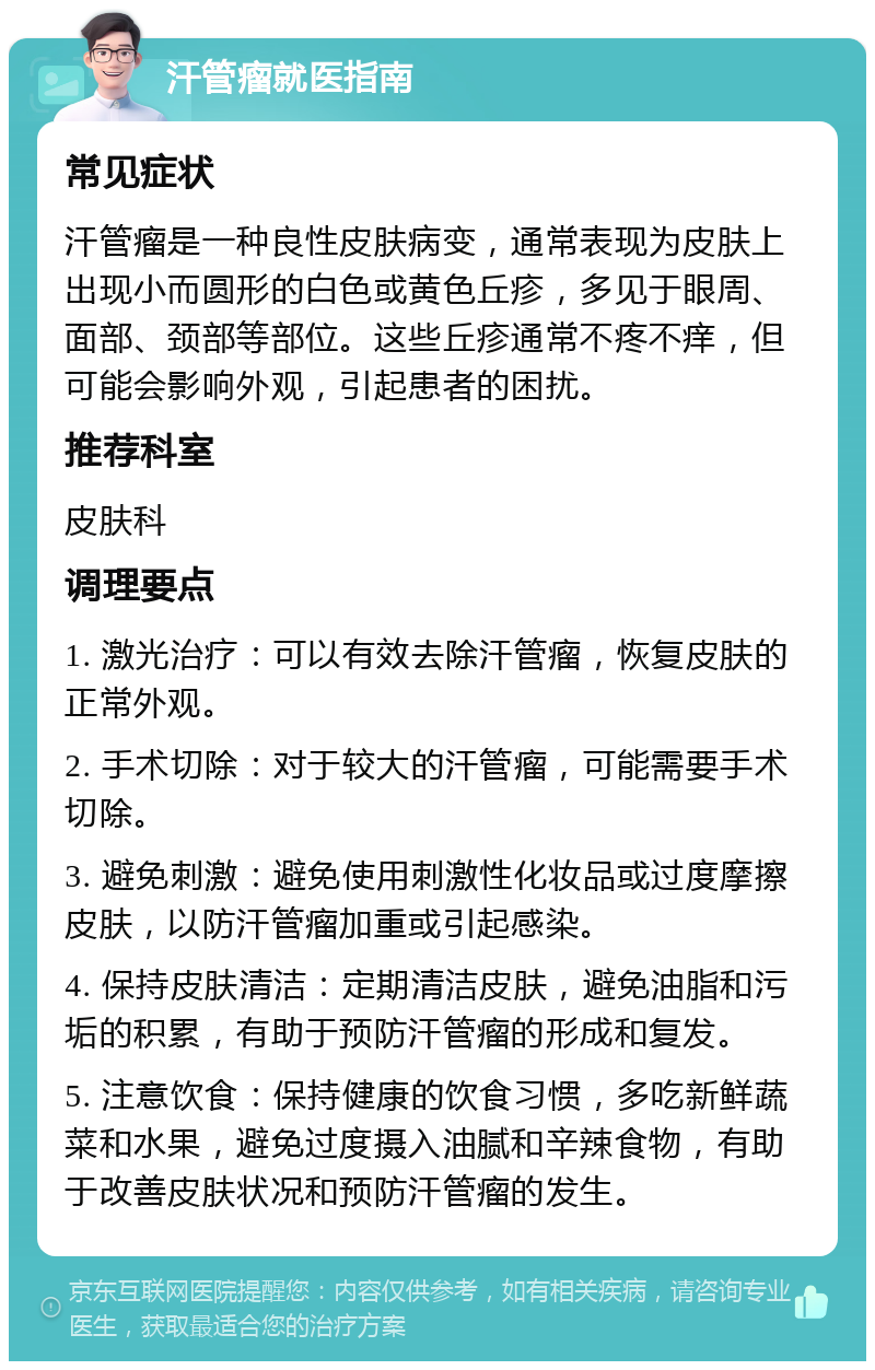 汗管瘤就医指南 常见症状 汗管瘤是一种良性皮肤病变，通常表现为皮肤上出现小而圆形的白色或黄色丘疹，多见于眼周、面部、颈部等部位。这些丘疹通常不疼不痒，但可能会影响外观，引起患者的困扰。 推荐科室 皮肤科 调理要点 1. 激光治疗：可以有效去除汗管瘤，恢复皮肤的正常外观。 2. 手术切除：对于较大的汗管瘤，可能需要手术切除。 3. 避免刺激：避免使用刺激性化妆品或过度摩擦皮肤，以防汗管瘤加重或引起感染。 4. 保持皮肤清洁：定期清洁皮肤，避免油脂和污垢的积累，有助于预防汗管瘤的形成和复发。 5. 注意饮食：保持健康的饮食习惯，多吃新鲜蔬菜和水果，避免过度摄入油腻和辛辣食物，有助于改善皮肤状况和预防汗管瘤的发生。