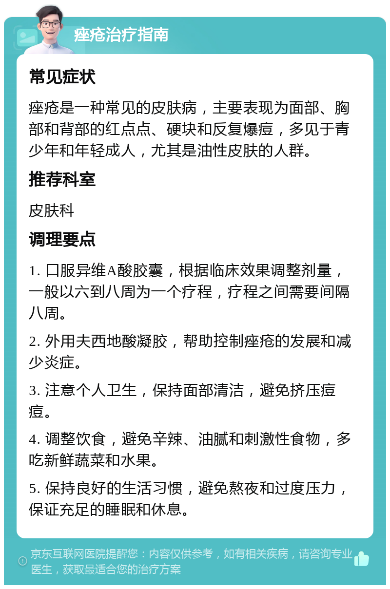 痤疮治疗指南 常见症状 痤疮是一种常见的皮肤病，主要表现为面部、胸部和背部的红点点、硬块和反复爆痘，多见于青少年和年轻成人，尤其是油性皮肤的人群。 推荐科室 皮肤科 调理要点 1. 口服异维A酸胶囊，根据临床效果调整剂量，一般以六到八周为一个疗程，疗程之间需要间隔八周。 2. 外用夫西地酸凝胶，帮助控制痤疮的发展和减少炎症。 3. 注意个人卫生，保持面部清洁，避免挤压痘痘。 4. 调整饮食，避免辛辣、油腻和刺激性食物，多吃新鲜蔬菜和水果。 5. 保持良好的生活习惯，避免熬夜和过度压力，保证充足的睡眠和休息。