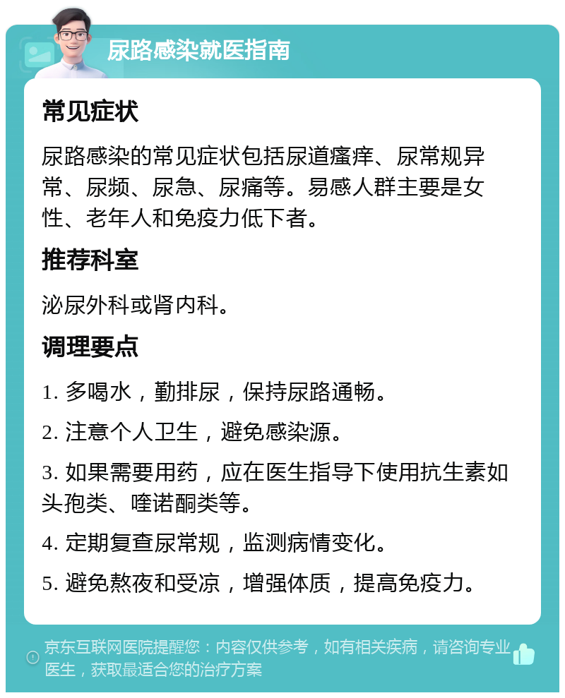 尿路感染就医指南 常见症状 尿路感染的常见症状包括尿道瘙痒、尿常规异常、尿频、尿急、尿痛等。易感人群主要是女性、老年人和免疫力低下者。 推荐科室 泌尿外科或肾内科。 调理要点 1. 多喝水，勤排尿，保持尿路通畅。 2. 注意个人卫生，避免感染源。 3. 如果需要用药，应在医生指导下使用抗生素如头孢类、喹诺酮类等。 4. 定期复查尿常规，监测病情变化。 5. 避免熬夜和受凉，增强体质，提高免疫力。