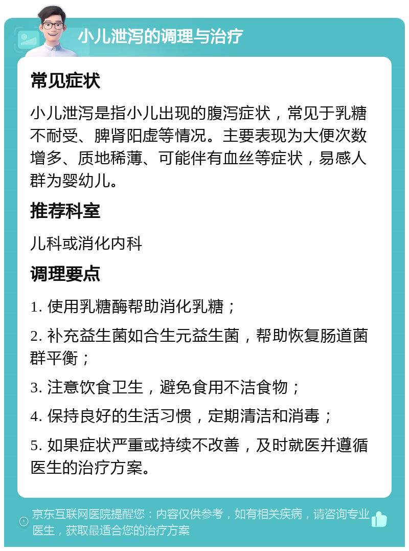 小儿泄泻的调理与治疗 常见症状 小儿泄泻是指小儿出现的腹泻症状，常见于乳糖不耐受、脾肾阳虚等情况。主要表现为大便次数增多、质地稀薄、可能伴有血丝等症状，易感人群为婴幼儿。 推荐科室 儿科或消化内科 调理要点 1. 使用乳糖酶帮助消化乳糖； 2. 补充益生菌如合生元益生菌，帮助恢复肠道菌群平衡； 3. 注意饮食卫生，避免食用不洁食物； 4. 保持良好的生活习惯，定期清洁和消毒； 5. 如果症状严重或持续不改善，及时就医并遵循医生的治疗方案。