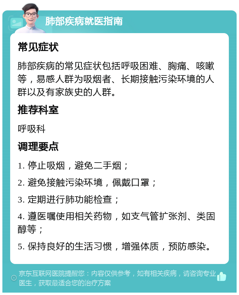 肺部疾病就医指南 常见症状 肺部疾病的常见症状包括呼吸困难、胸痛、咳嗽等，易感人群为吸烟者、长期接触污染环境的人群以及有家族史的人群。 推荐科室 呼吸科 调理要点 1. 停止吸烟，避免二手烟； 2. 避免接触污染环境，佩戴口罩； 3. 定期进行肺功能检查； 4. 遵医嘱使用相关药物，如支气管扩张剂、类固醇等； 5. 保持良好的生活习惯，增强体质，预防感染。